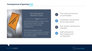 #craftingdigital
Consequences of Ignoring Debt
The code will become
uncontrollable
Developers will become
overly specialized
1
2
3 The solution will become
inflexible
Staff will become
demoralized and
unmotivated
4
Given that the software “works”, it can
be tempting to ignore the debt.
However, this can have fatal
consequences.
By actively engaging in debt
conversations, the business can ensure
technology is aligned with the overall
corporate strategy.
Why Should the
Business Care?
 