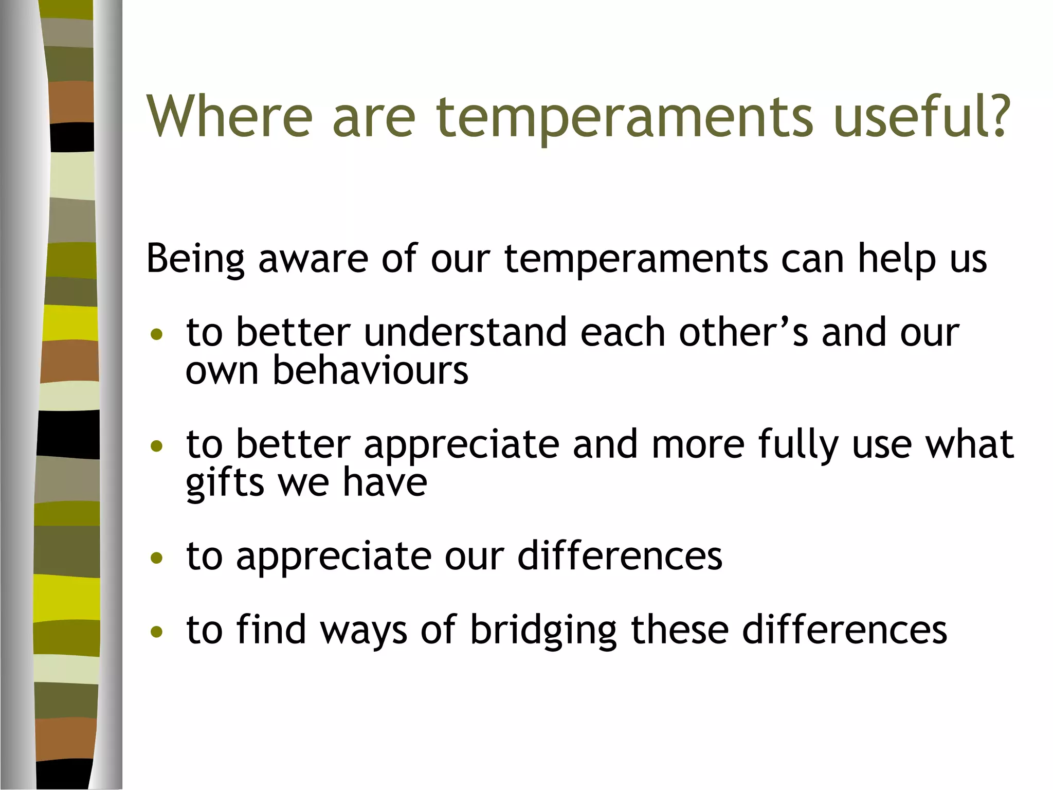 Where are temperaments useful?

Being aware of our temperaments can help us
• to better understand each other’s and our
  own behaviours
• to better appreciate and more fully use what
  gifts we have
• to appreciate our differences
• to find ways of bridging these differences
 