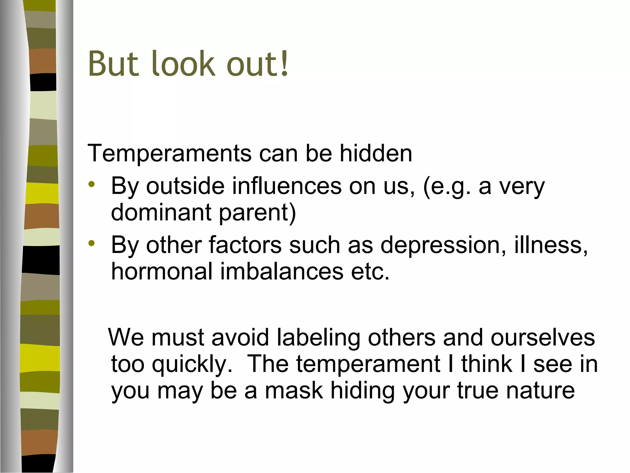 But look out!

Temperaments can be hidden
• By outside influences on us, (e.g. a very
  dominant parent)
• By other factors such as depression, illness,
  hormonal imbalances etc.

 We must avoid labeling others and ourselves
 too quickly. The temperament I think I see in
 you may be a mask hiding your true nature
 