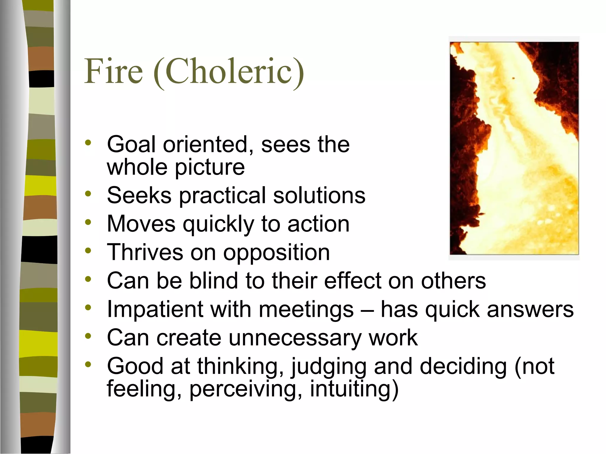 Fire (Choleric)
• Goal oriented, sees the
  whole picture
• Seeks practical solutions
• Moves quickly to action
• Thrives on opposition
• Can be blind to their effect on others
• Impatient with meetings – has quick answers
• Can create unnecessary work
• Good at thinking, judging and deciding (not
  feeling, perceiving, intuiting)
 