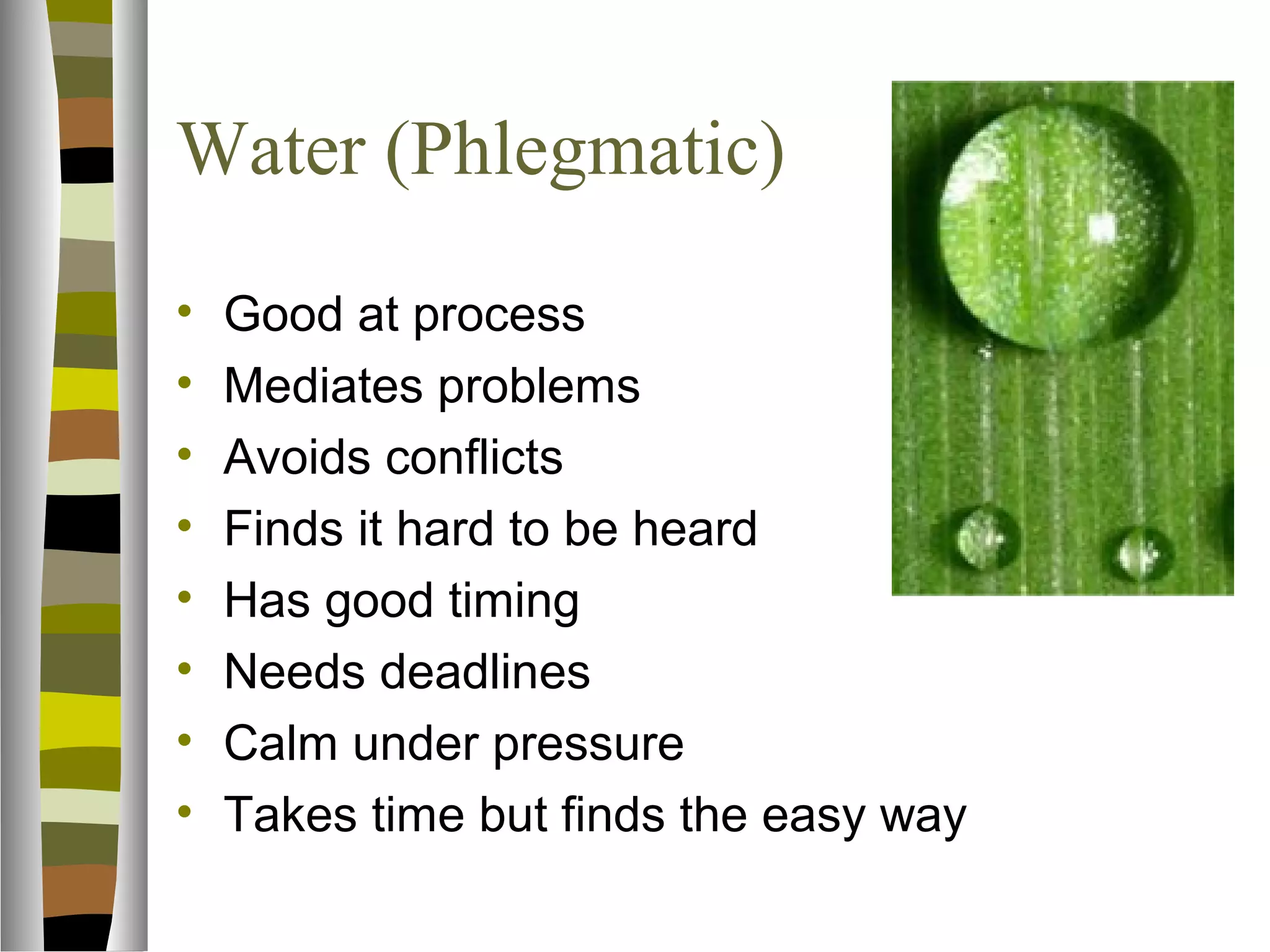 Water (Phlegmatic)
•   Good at process
•   Mediates problems
•   Avoids conflicts
•   Finds it hard to be heard
•   Has good timing
•   Needs deadlines
•   Calm under pressure
•   Takes time but finds the easy way
 