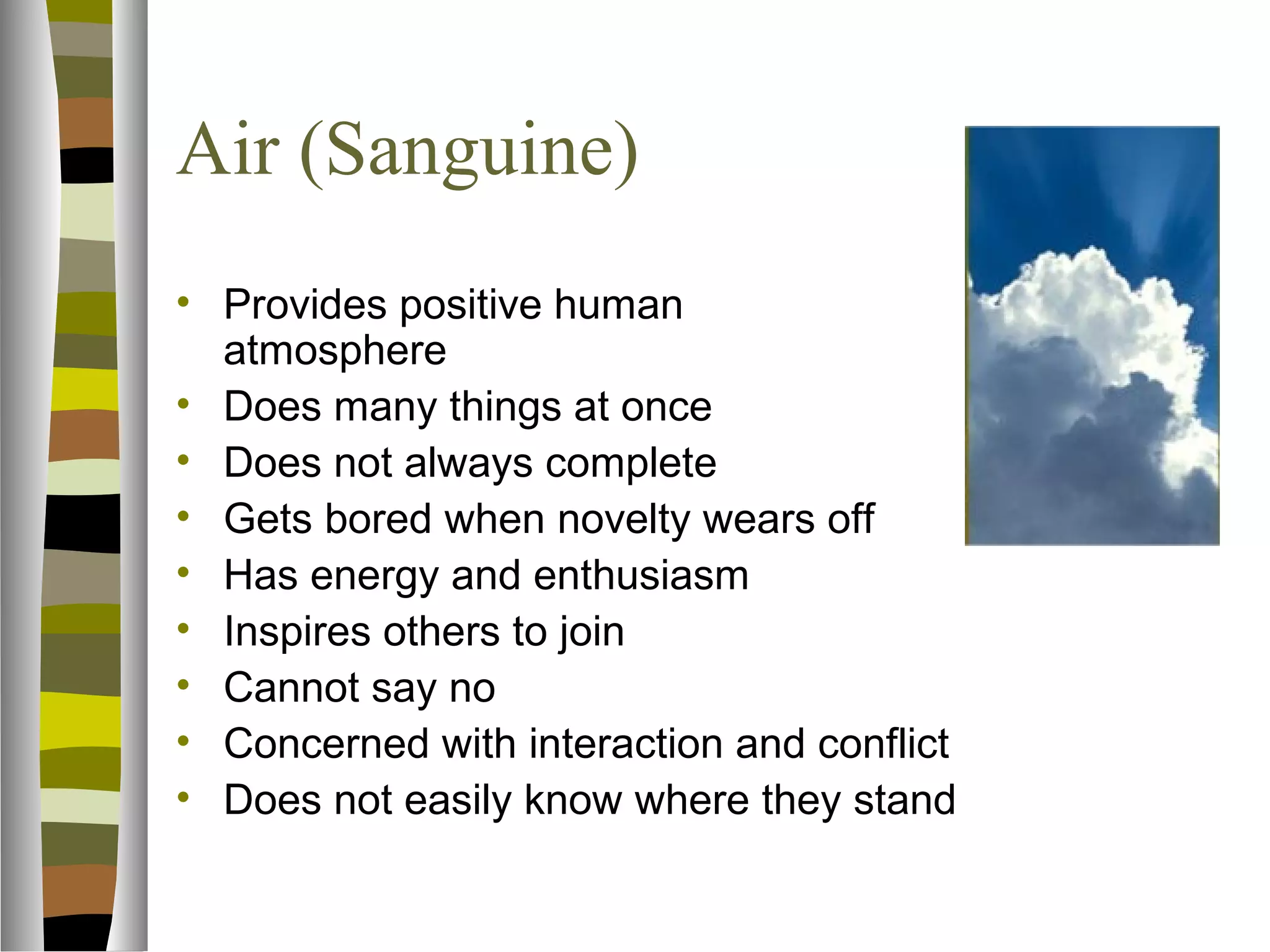 Air (Sanguine)
• Provides positive human
  atmosphere
• Does many things at once
• Does not always complete
• Gets bored when novelty wears off
• Has energy and enthusiasm
• Inspires others to join
• Cannot say no
• Concerned with interaction and conflict
• Does not easily know where they stand
 