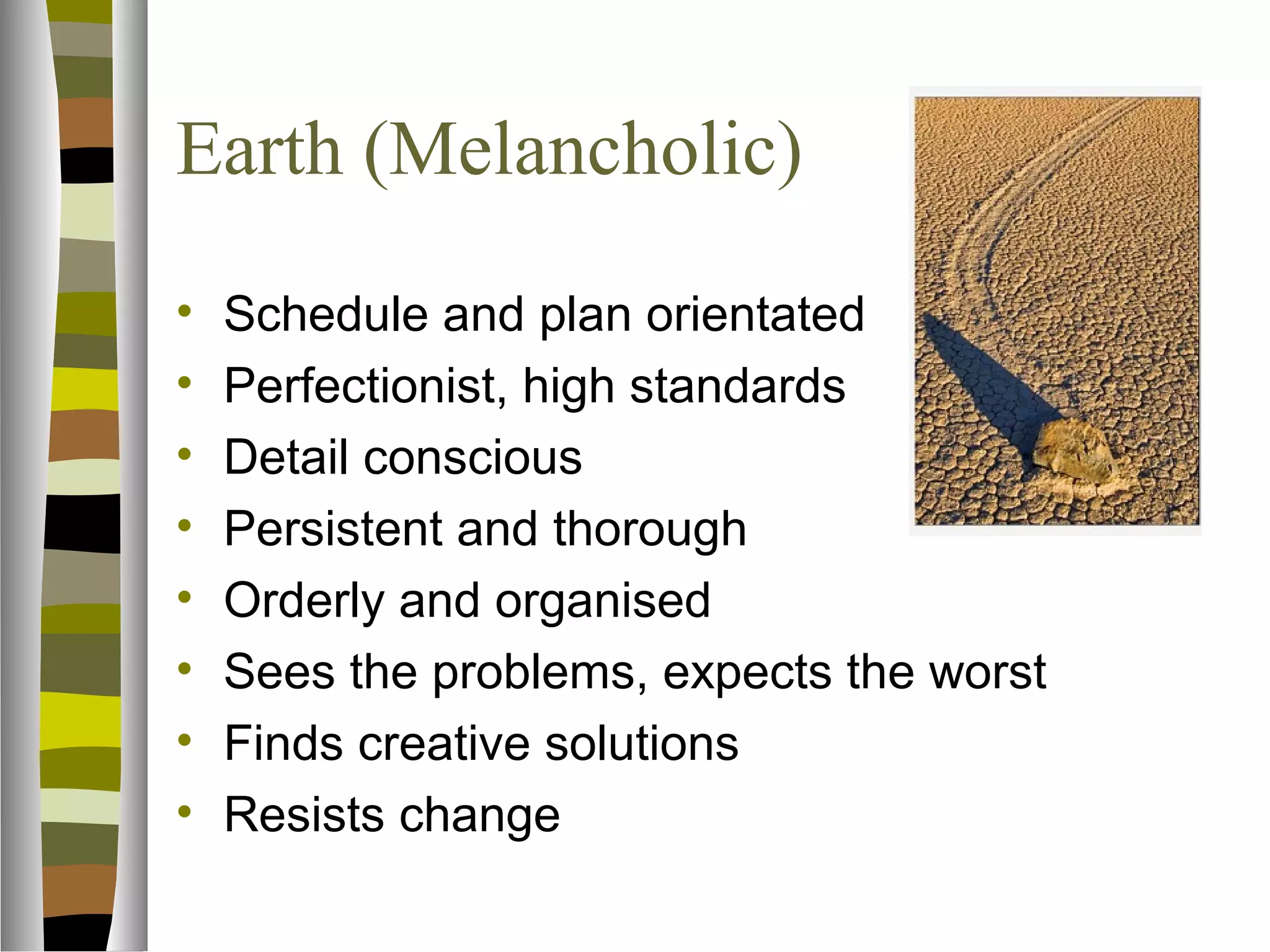 Earth (Melancholic)
•   Schedule and plan orientated
•   Perfectionist, high standards
•   Detail conscious
•   Persistent and thorough
•   Orderly and organised
•   Sees the problems, expects the worst
•   Finds creative solutions
•   Resists change
 