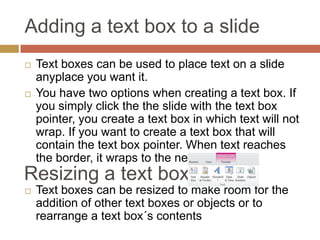 Adding a text box to a slide
   Text boxes can be used to place text on a slide
    anyplace you want it.
   You have two options when creating a text box. If
    you simply click the the slide with the text box
    pointer, you create a text box in which text will not
    wrap. If you want to create a text box that will
    contain the text box pointer. When text reaches
    the border, it wraps to the next line.
Resizing a text box
   Text boxes can be resized to make room for the
    addition of other text boxes or objects or to
    rearrange a text box´s contents
 