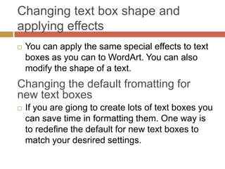 Changing text box shape and
applying effects
   You can apply the same special effects to text
    boxes as you can to WordArt. You can also
    modify the shape of a text.
Changing the default fromatting for
new text boxes
   If you are giong to create lots of text boxes you
    can save time in formatting them. One way is
    to redefine the default for new text boxes to
    match your desrired settings.
 