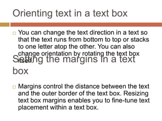 Orienting text in a text box
You can change the text direction in a text so
 that the text runs from bottom to top or stacks
 to one letter atop the other. You can also
 change orientation by rotating the text box
Setting the margins in a text
 itself.
box
   Margins control the distance between the text
    and the outer border of the text box. Resizing
    text box margins enables you to fine-tune text
    placement within a text box.
 