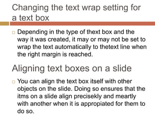 Changing the text wrap setting for
a text box
   Depending in the type of thext box and the
    way it was created, it may or may not be set to
    wrap the text automatically to thetext line when
    the right margin is reached.

Aligning text boxes on a slide
   You can align the text box itself with other
    objects on the slide. Doing so ensures that the
    itms on a slide align precisekly and meartly
    with another when it is appropiated for them to
    do so.
 