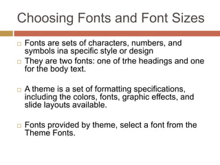 Choosing Fonts and Font Sizes
   Fonts are sets of characters, numbers, and
    symbols ina specific style or design
   They are two fonts: one of trhe headings and one
    for the body text.

   A theme is a set of formatting specifications,
    including the colors, fonts, graphic effects, and
    slide layouts available.

   Fonts provided by theme, select a font from the
    Theme Fonts.
 