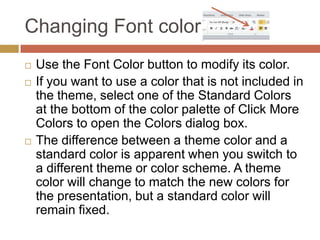 Changing Font color
   Use the Font Color button to modify its color.
   If you want to use a color that is not included in
    the theme, select one of the Standard Colors
    at the bottom of the color palette of Click More
    Colors to open the Colors dialog box.
   The difference between a theme color and a
    standard color is apparent when you switch to
    a different theme or color scheme. A theme
    color will change to match the new colors for
    the presentation, but a standard color will
    remain fixed.
 