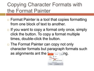 Copying Character Formats with
the Format Painter
   Format Painter is a tool that copies formatting
    from one block of text to another.
   If you want to copy a format only once, simply
    click the button. To copy a format multiple
    times, double-click the button.
   The Format Painter can copy not only
    character formats but paragraph formats such
    as alignments ant the line spacing.
 