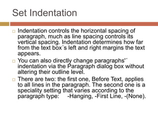 Set Indentation
   Indentation controls the horizontal spacing of
    paragraph, much as line spacing controls its
    vertical spacing. Indentation determines how far
    from the text box´s left and right margins the text
    appears.
   You can also directly change paragraphs'´
    indentation via the Paragraph dialog box without
    altering their outline level.
   There are two: the first one, Before Text, applies
    to all lines in the paragraph. The second one is a
    speciality setting that varies according to the
    paragraph type: -Hanging, -First Line, -(None).
 