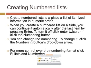 Creating Numbered lists
   Create numbered lists to a place a list of itemized
    information in numeric order.
   When you create a numbered list on a slide, you
    can continue it automatically after the last item by
    pressing Enter. To turn it off click enter twice or
    click the Numbering button.
   You can change the numbering. To change it, click
    the Numbering button´s drop-down arrow.

   For more control over the numbering format click
    Bullets and Numbering.
 