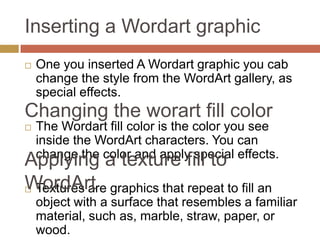 Inserting a Wordart graphic
   One you inserted A Wordart graphic you cab
    change the style from the WordArt gallery, as
    special effects.
Changing the worart fill color
   The Wordart fill color is the color you see
    inside the WordArt characters. You can
    change the color and apply special effects.
Applying a texture fill to
WordArt graphics that repeat to fill an
Textures are
    object with a surface that resembles a familiar
    material, such as, marble, straw, paper, or
    wood.
 