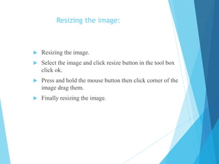 Resizing the image:
 Resizing the image.
 Select the image and click resize button in the tool box
click ok.
 Press and hold the mouse button then click corner of the
image drag them.
 Finally resizing the image.
 