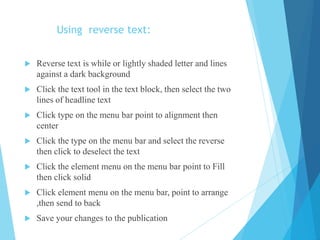 Using reverse text:
 Reverse text is while or lightly shaded letter and lines
against a dark background
 Click the text tool in the text block, then select the two
lines of headline text
 Click type on the menu bar point to alignment then
center
 Click the type on the menu bar and select the reverse
then click to deselect the text
 Click the element menu on the menu bar point to Fill
then click solid
 Click element menu on the menu bar, point to arrange
,then send to back
 Save your changes to the publication
 
