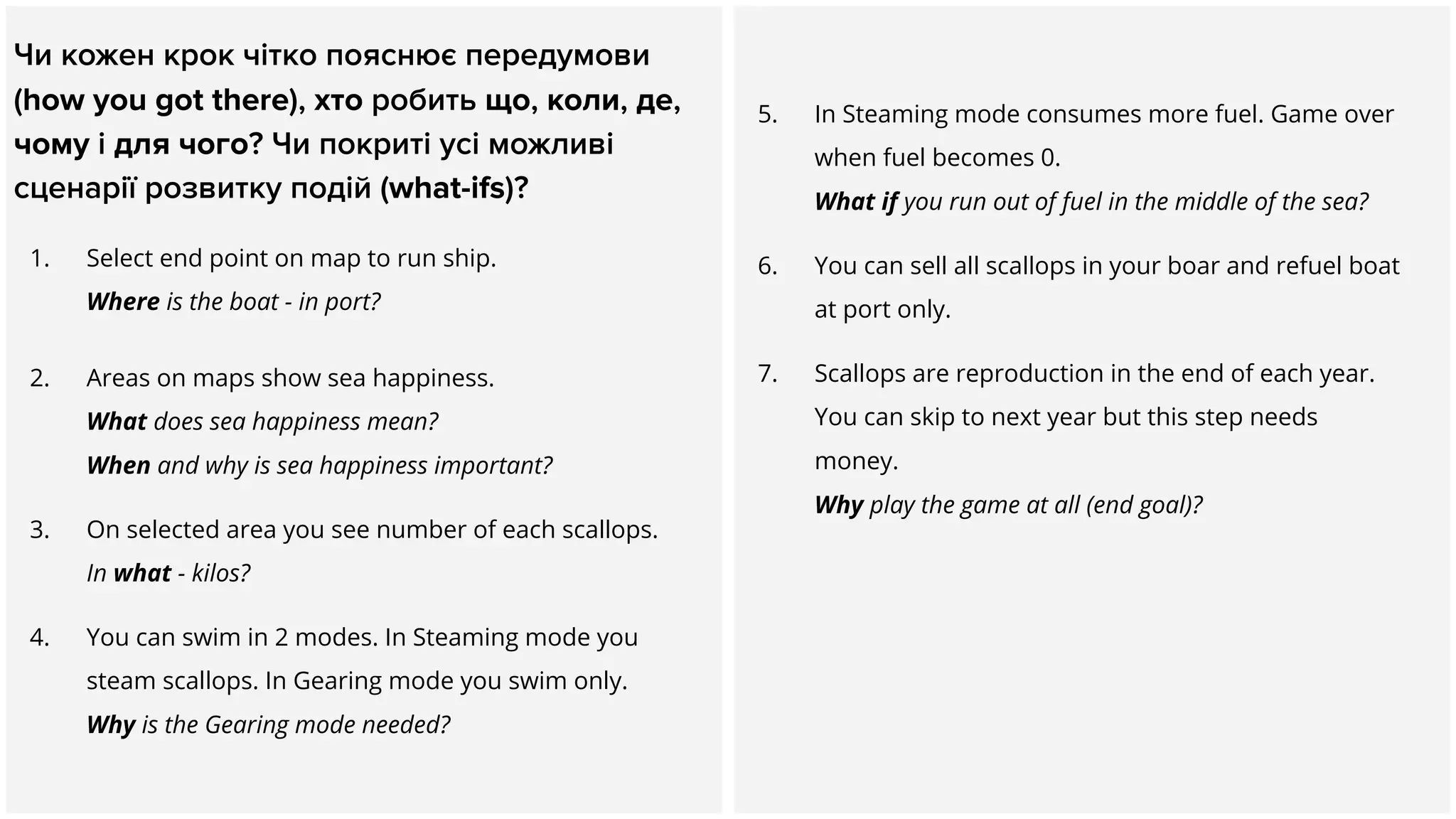 Чи кожен крок чітко пояснює передумови
(how you got there), хто робить що, коли, де,
чому і для чого? Чи покриті усі можливі
сценарії розвитку подій (what-ifs)?
1. Select end point on map to run ship.
Where is the boat - in port?
2. Areas on maps show sea happiness.
What does sea happiness mean?
When and why is sea happiness important?
3. On selected area you see number of each scallops.
In what - kilos?
4. You can swim in 2 modes. In Steaming mode you
steam scallops. In Gearing mode you swim only.
Why is the Gearing mode needed?
5. In Steaming mode consumes more fuel. Game over
when fuel becomes 0.
What if you run out of fuel in the middle of the sea?
6. You can sell all scallops in your boar and refuel boat
at port only.
7. Scallops are reproduction in the end of each year.
You can skip to next year but this step needs
money.
Why play the game at all (end goal)?
 