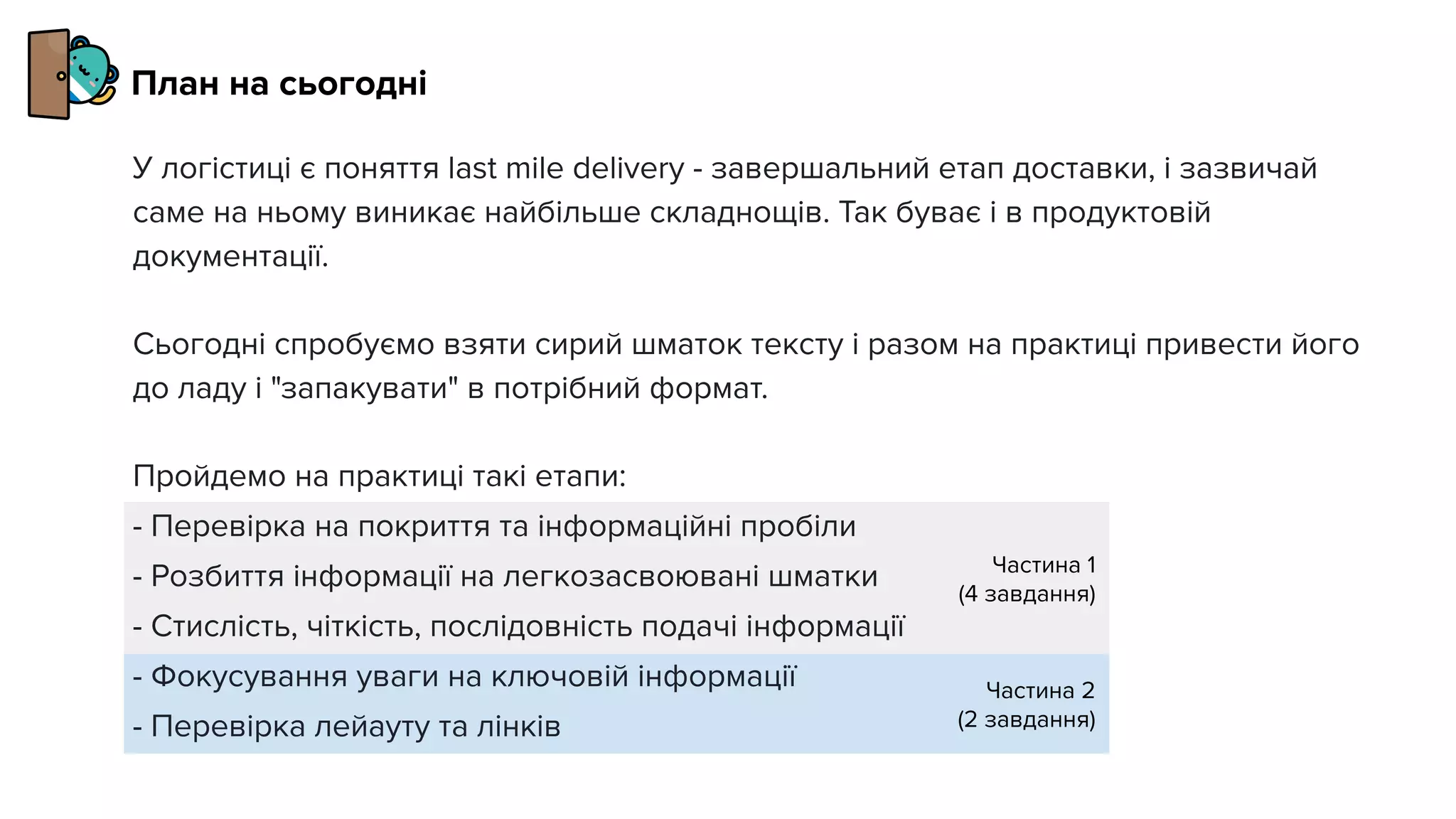 Частина 1
(4 завдання)
Частина 2
(2 завдання)
У логістиці є поняття last mile delivery - завершальний етап доставки, і зазвичай
саме на ньому виникає найбільше складнощів. Так буває і в продуктовій
документації.
Сьогодні спробуємо взяти сирий шматок тексту і разом на практиці привести його
до ладу і "запакувати" в потрібний формат.
Пройдемо на практиці такі етапи:
- Перевірка на покриття та інформаційні пробіли
- Розбиття інформації на легкозасвоювані шматки
- Стислість, чіткість, послідовність подачі інформації
- Фокусування уваги на ключовій інформації
- Перевірка лейауту та лінків
План на сьогодні
 