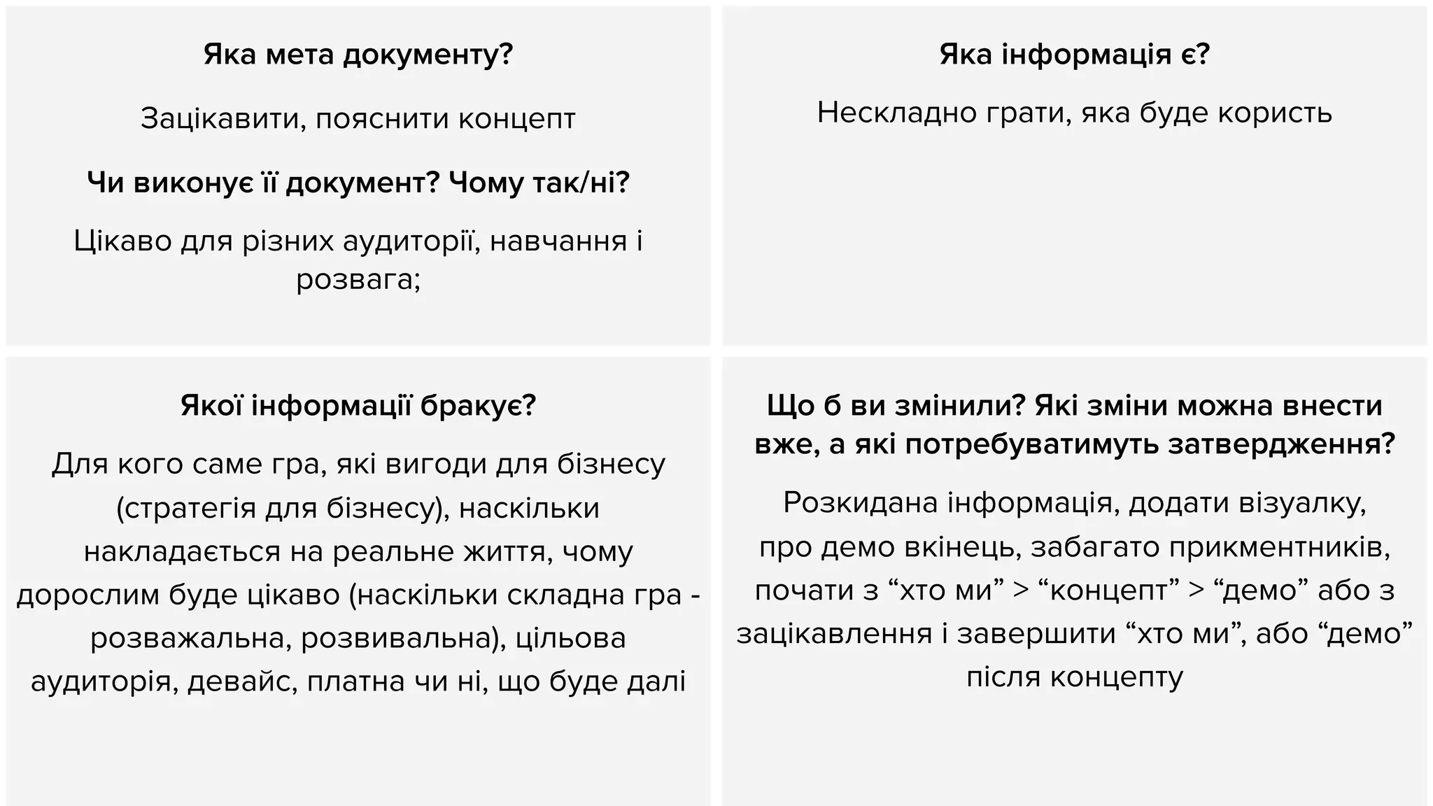 Яка мета документу?
Зацікавити, пояснити концепт
Чи виконує її документ? Чому так/ні?
Цікаво для різних аудиторії, навчання і
розвага;
Яка інформація є?
Нескладно грати, яка буде користь
Якої інформації бракує?
Для кого саме гра, які вигоди для бізнесу
(стратегія для бізнесу), наскільки
накладається на реальне життя, чому
дорослим буде цікаво (наскільки складна гра -
розважальна, розвивальна), цільова
аудиторія, девайс, платна чи ні, що буде далі
Що б ви змінили? Які зміни можна внести
вже, а які потребуватимуть затвердження?
Розкидана інформація, додати візуалку,
про демо вкінець, забагато прикментників,
почати з “хто ми” > “концепт” > “демо” або з
зацікавлення і завершити “хто ми”, або “демо”
після концепту
 