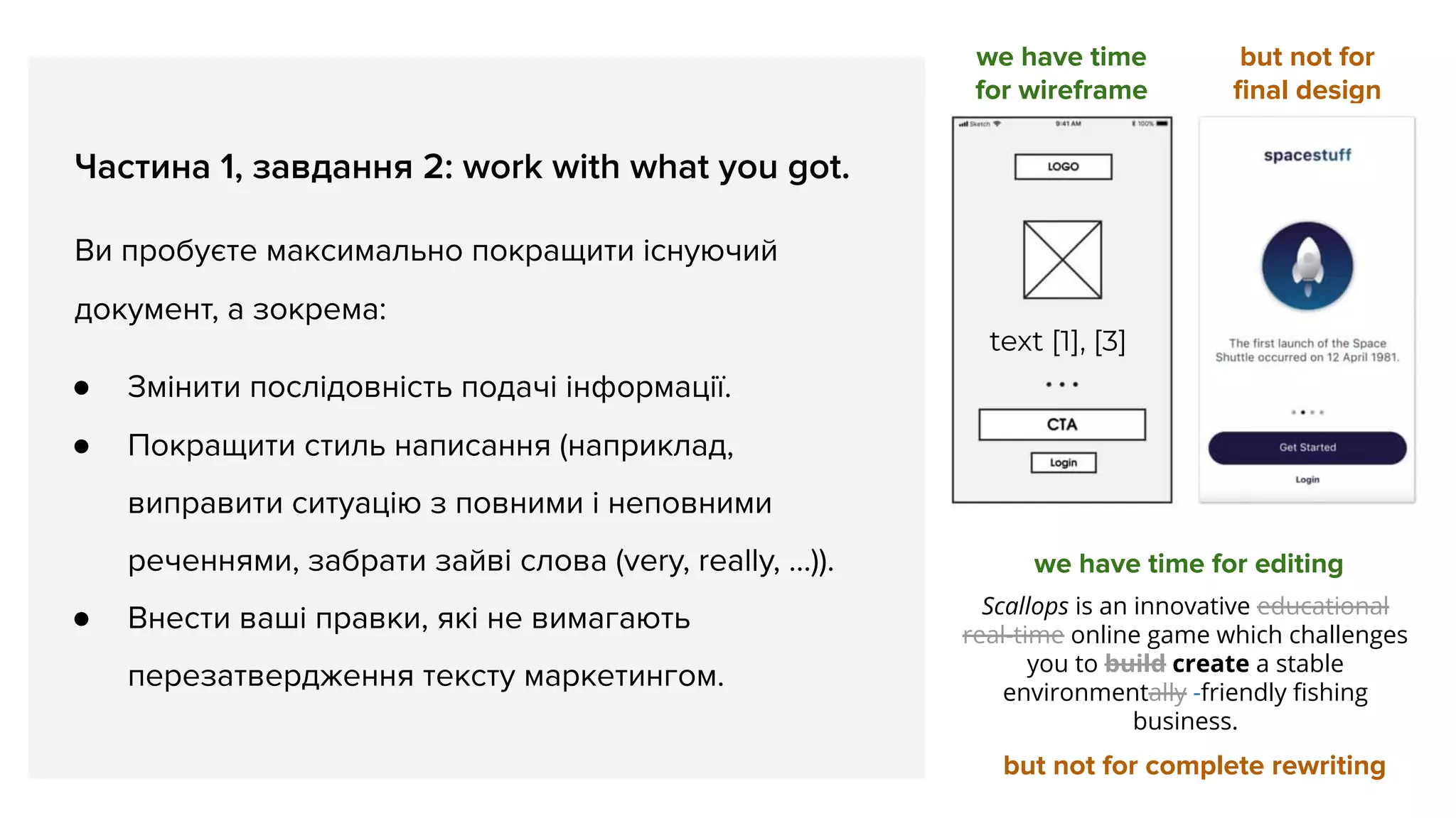 Частина 1, завдання 2: work with what you got.
Ви пробуєте максимально покращити існуючий
документ, а зокрема:
● Змінити послідовність подачі інформації.
● Покращити стиль написання (наприклад,
виправити ситуацію з повними і неповними
реченнями, забрати зайві слова (very, really, …)).
● Внести ваші правки, які не вимагають
перезатвердження тексту маркетингом.
we have time
for wireframe
but not for
ﬁnal design
text [1], [3]
we have time for editing
but not for complete rewriting
Scallops is an innovative educational
real-time online game which challenges
you to build create a stable
environmentally -friendly ﬁshing
business.
 