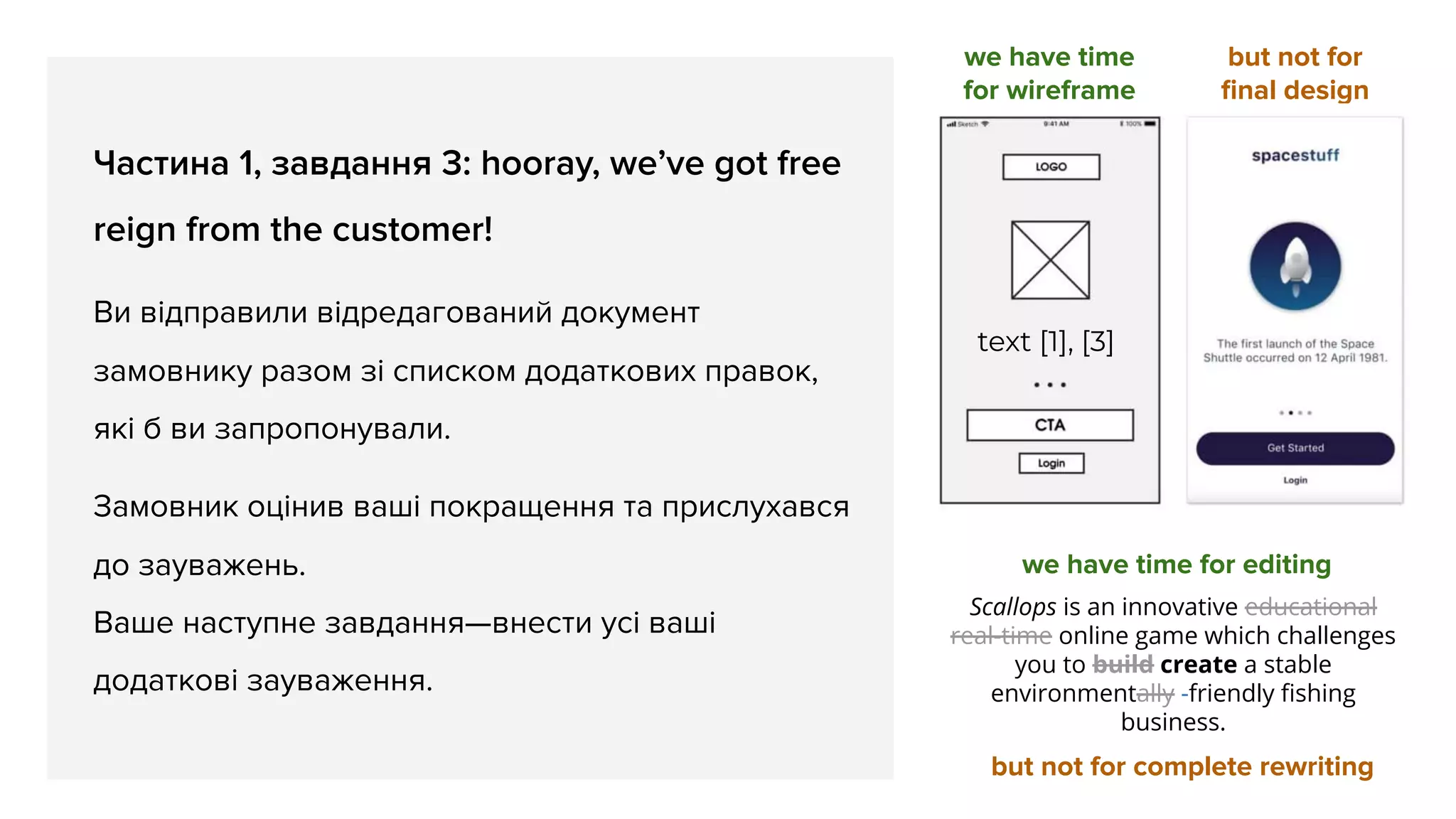 Частина 1, завдання 3: hooray, we’ve got free
reign from the customer!
Ви відправили відредагований документ
замовнику разом зі списком додаткових правок,
які б ви запропонували.
Замовник оцінив ваші покращення та прислухався
до зауважень.
Ваше наступне завдання—внести усі ваші
додаткові зауваження.
we have time
for wireframe
but not for
ﬁnal design
text [1], [3]
we have time for editing
but not for complete rewriting
Scallops is an innovative educational
real-time online game which challenges
you to build create a stable
environmentally -friendly ﬁshing
business.
 