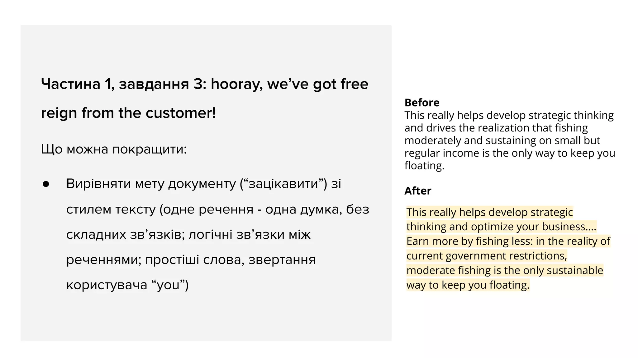 Before
This really helps develop strategic thinking
and drives the realization that ﬁshing
moderately and sustaining on small but
regular income is the only way to keep you
ﬂoating.
After
This really helps develop strategic
thinking and optimize your business….
Earn more by ﬁshing less: in the reality of
current government restrictions,
moderate ﬁshing is the only sustainable
way to keep you ﬂoating.
Частина 1, завдання 3: hooray, we’ve got free
reign from the customer!
Що можна покращити:
● Вирівняти мету документу (“зацікавити”) зі
стилем тексту (одне речення - одна думка, без
складних зв’язків; логічні зв’язки між
реченнями; простіші слова, звертання
користувача “you”)
 