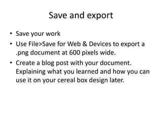 Save and exportSave your workUse File>Save for Web & Devices to export a .pngdocument at 600 pixels wide. Create a blog post with your document. Explaining what you learned and how you can use it on your cereal box design later.
