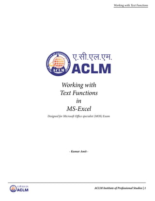 ACLM Institute of Professional Studies | 1
Working with Text Functions
Working with
Text Functions
in
MS-Excel
Designed for Microsoft Office specialist (MOS) Exam
- Kumar Amit -
 