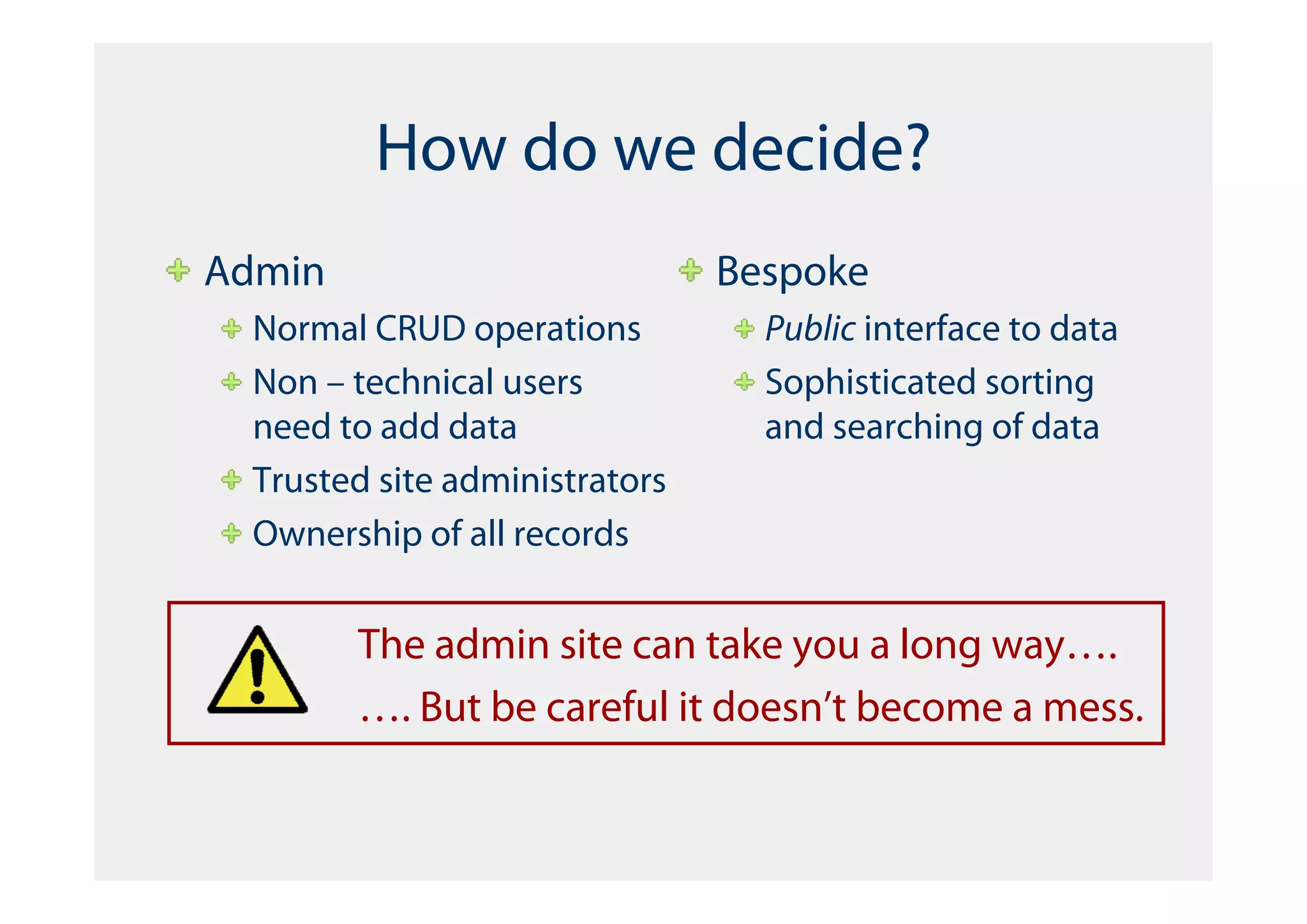 How do we decide?
Admin                           Bespoke
  Normal CRUD operations          Public interface to data
  Non – technical users           Sophisticated sorting
  need to add data                and searching of data
  Trusted site administrators
  Ownership of all records


        The admin site can take you a long way….
        …. But be careful it doesn’t become a mess.
 