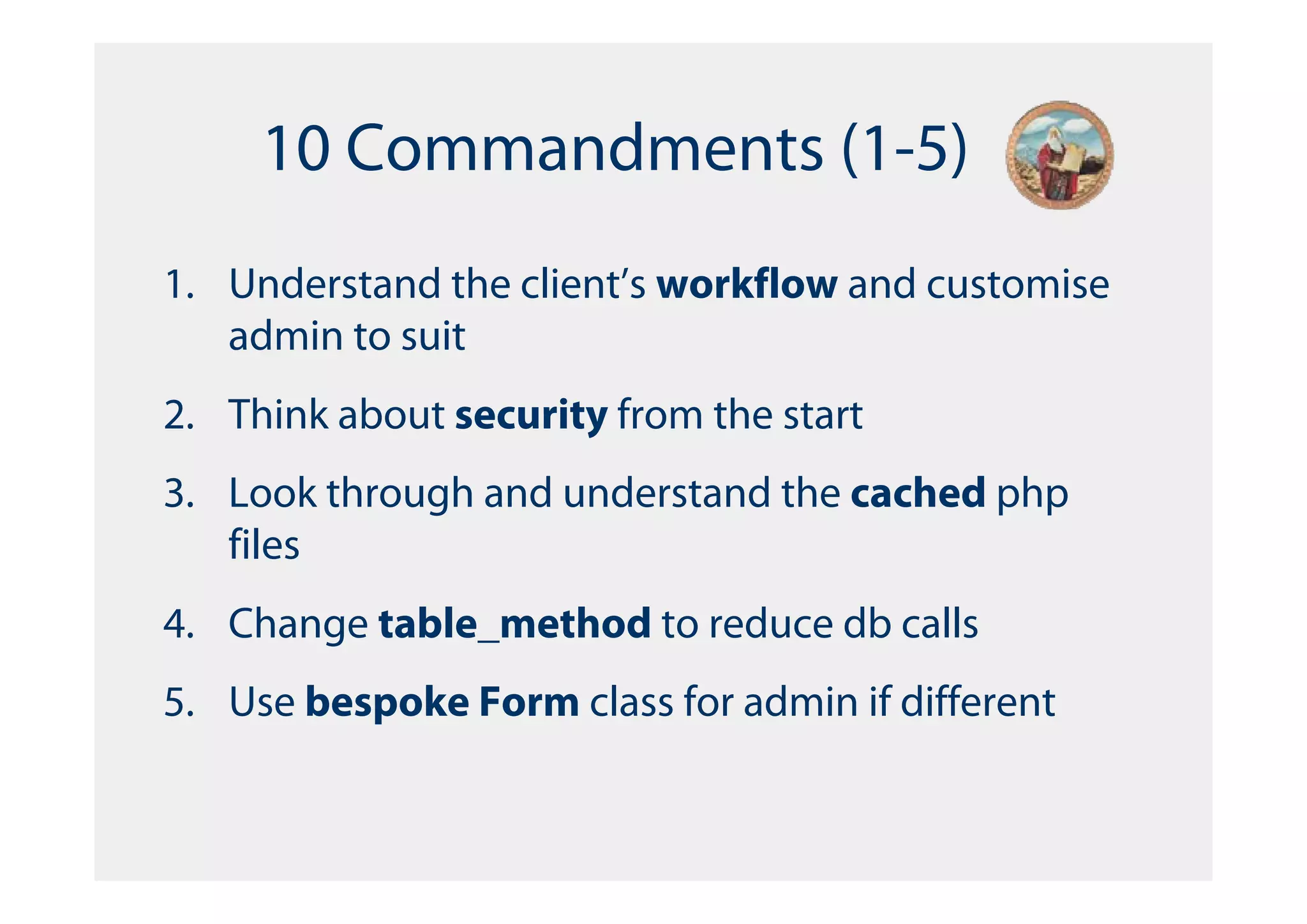 10 Commandments (1-5)
1. Understand the client’s workflow and customise
   admin to suit
2. Think about security from the start
3. Look through and understand the cached php
   files
4. Change table_method to reduce db calls
5. Use bespoke Form class for admin if different
 