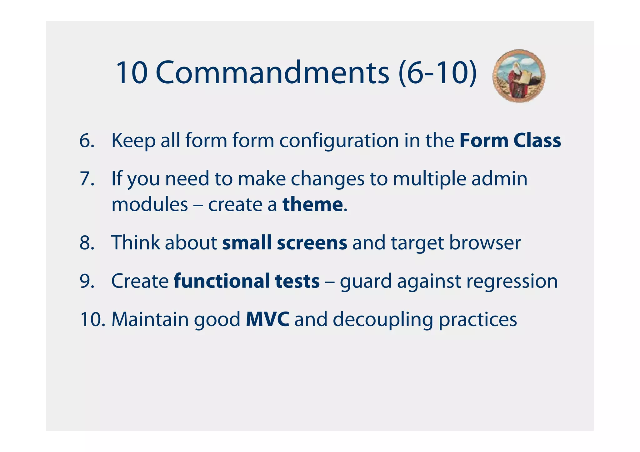 10 Commandments (6-10)
6. Keep all form form configuration in the Form Class
7. If you need to make changes to multiple admin
   modules – create a theme.
8. Think about small screens and target browser
9. Create functional tests – guard against regression
10. Maintain good MVC and decoupling practices
 