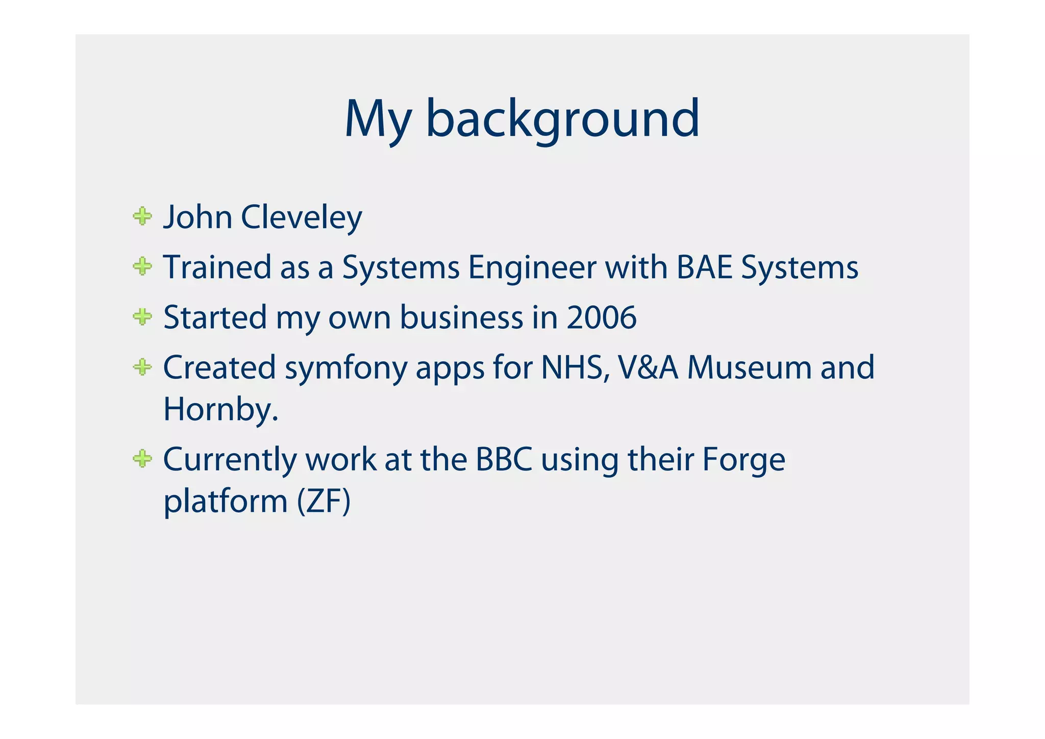 My background
John Cleveley
Trained as a Systems Engineer with BAE Systems
Started my own business in 2006
Created symfony apps for NHS, V&A Museum and
Hornby.
Currently work at the BBC using their Forge
platform (ZF)
 