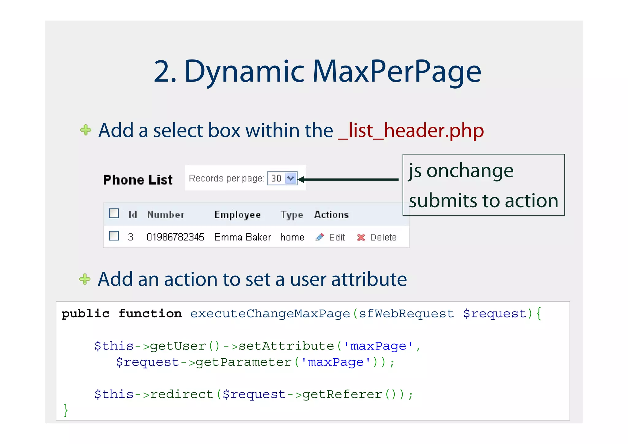 2. Dynamic MaxPerPage
    Add a select box within the _list_header.php
                                            js onchange
                                            submits to action


    Add an action to set a user attribute
public function executeChangeMaxPage(sfWebRequest $request){

    $this->getUser()->setAttribute('maxPage',
       $request->getParameter('maxPage'));

    $this->redirect($request->getReferer());
}
 
