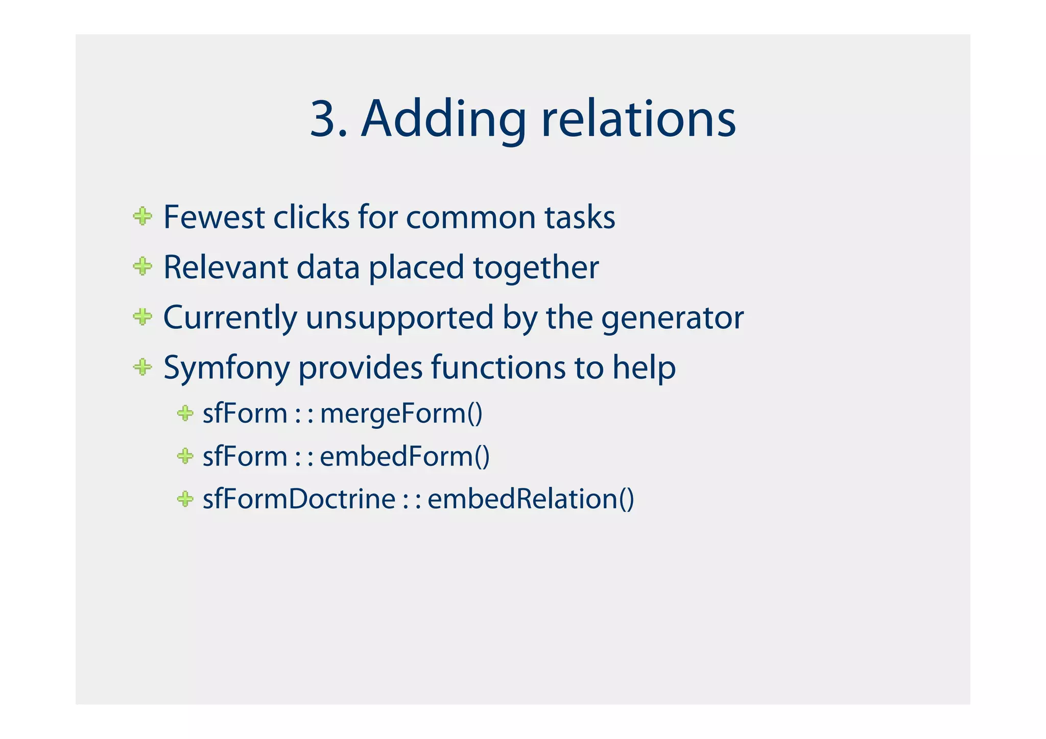 3. Adding relations
Fewest clicks for common tasks
Relevant data placed together
Currently unsupported by the generator
Symfony provides functions to help
  sfForm : : mergeForm()
  sfForm : : embedForm()
  sfFormDoctrine : : embedRelation()
 