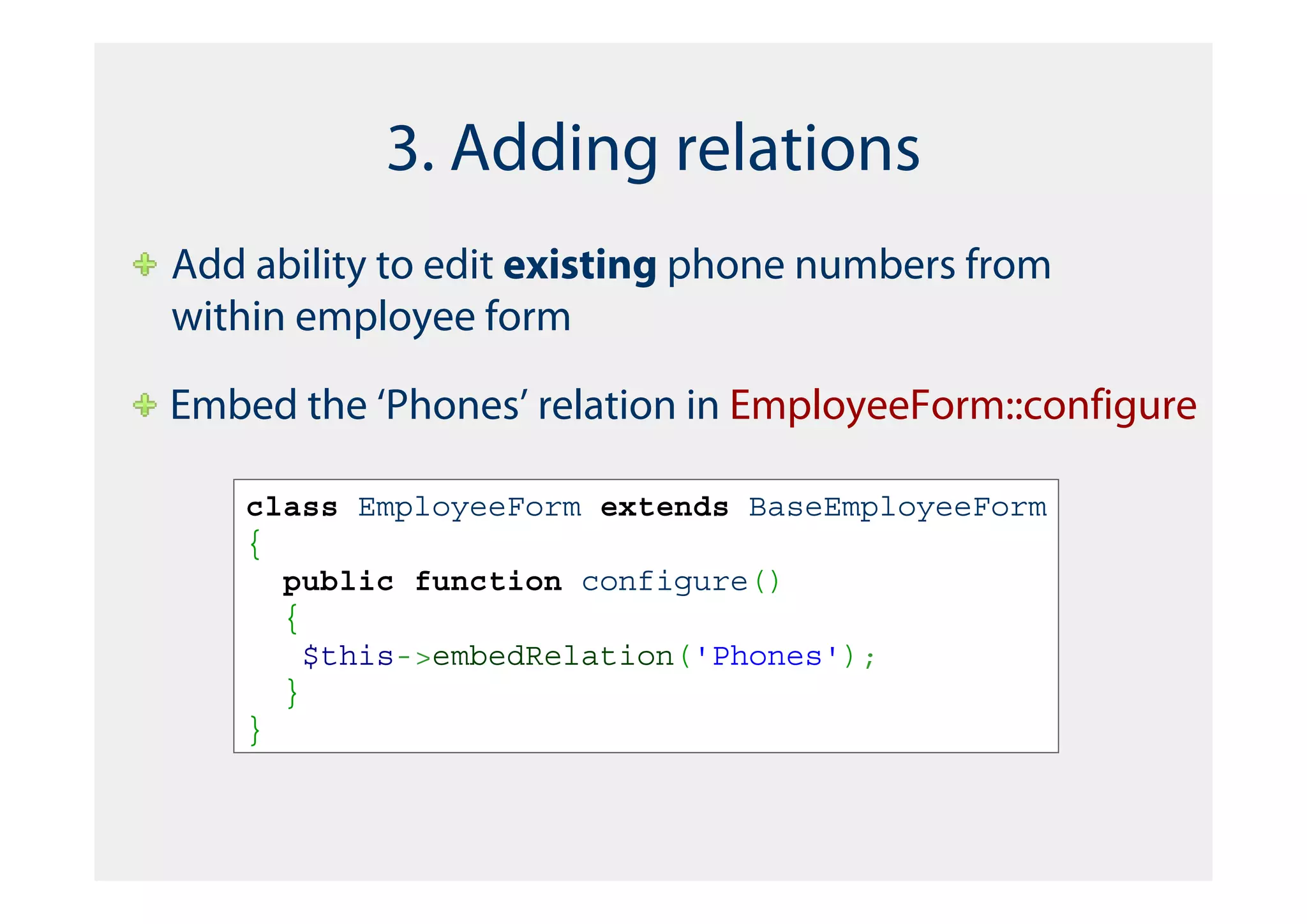 3. Adding relations
Add ability to edit existing phone numbers from
within employee form

Embed the ‘Phones’ relation in EmployeeForm::configure

   class EmployeeForm extends BaseEmployeeForm
   {
     public function configure()
     {
       $this->embedRelation('Phones');
     }
   }
 