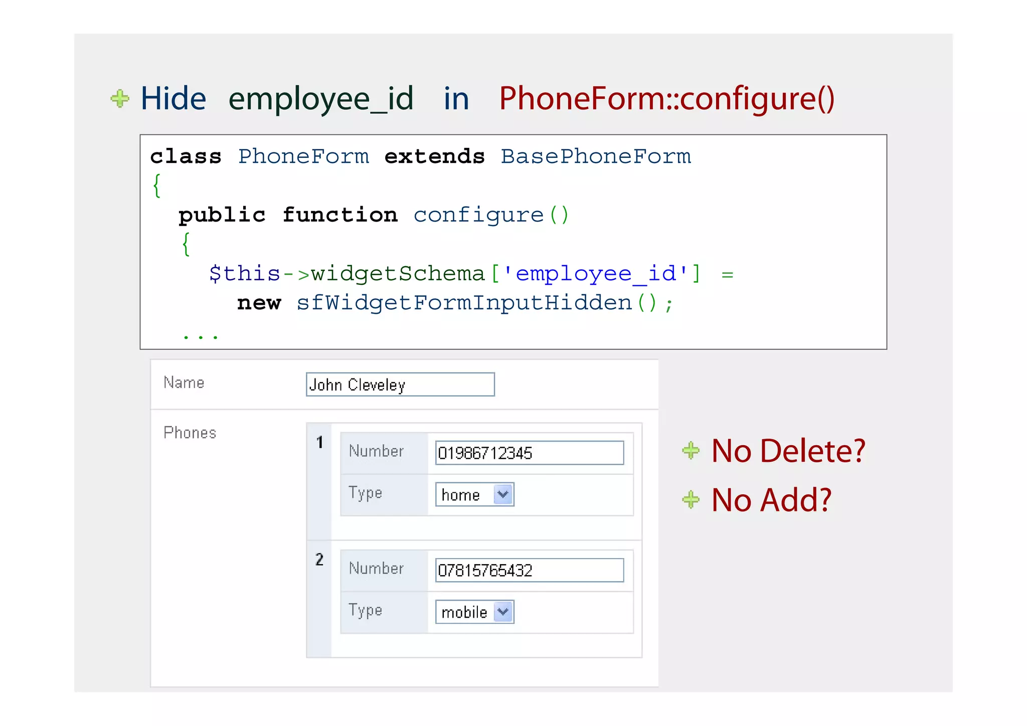 Hide employee_id in PhoneForm::configure()
class PhoneForm extends BasePhoneForm
{
  public function configure()
  {
    $this->widgetSchema['employee_id'] =
      new sfWidgetFormInputHidden();
  ...




                                      No Delete?
                                      No Add?
 