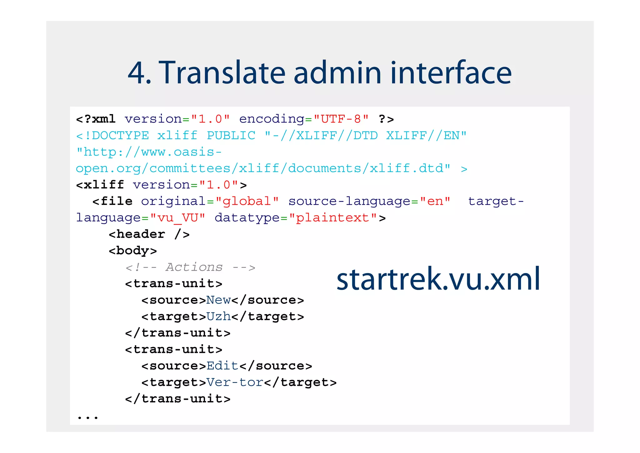 4. Translate admin interface
<?xml version="1.0" encoding="UTF-8" ?>
<!DOCTYPE xliff PUBLIC "-//XLIFF//DTD XLIFF//EN"
"http://www.oasis-
open.org/committees/xliff/documents/xliff.dtd" >
<xliff version="1.0">
  <file original="global" source-language="en" target-
language="vu_VU" datatype="plaintext">
    <header />
    <body>
      <!-- Actions -->
      <trans-unit>
        <source>New</source>
                               startrek.vu.xml
        <target>Uzh</target>
      </trans-unit>
      <trans-unit>
        <source>Edit</source>
        <target>Ver-tor</target>
      </trans-unit>
...
 