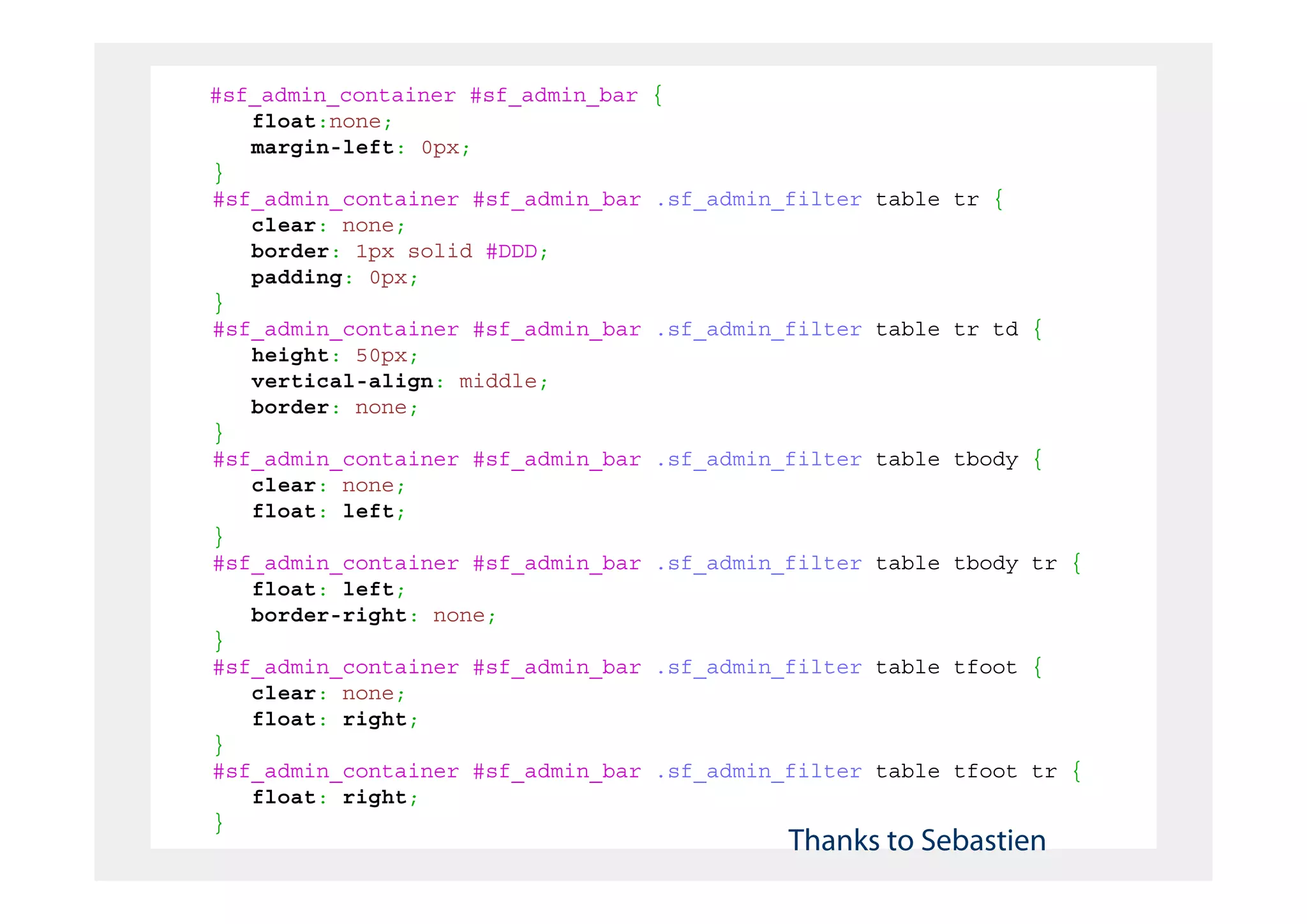 #sf_admin_container #sf_admin_bar   {
   float:none;
   margin-left: 0px;
}
#sf_admin_container #sf_admin_bar   .sf_admin_filter table tr {
   clear: none;
   border: 1px solid #DDD;
   padding: 0px;
}
#sf_admin_container #sf_admin_bar   .sf_admin_filter table tr td {
   height: 50px;
   vertical-align: middle;
   border: none;
}
#sf_admin_container #sf_admin_bar   .sf_admin_filter table tbody {
   clear: none;
   float: left;
}
#sf_admin_container #sf_admin_bar   .sf_admin_filter table tbody tr {
   float: left;
   border-right: none;
}
#sf_admin_container #sf_admin_bar   .sf_admin_filter table tfoot {
   clear: none;
   float: right;
}
#sf_admin_container #sf_admin_bar   .sf_admin_filter table tfoot tr {
   float: right;
}
                                              Thanks to Sebastien
 
