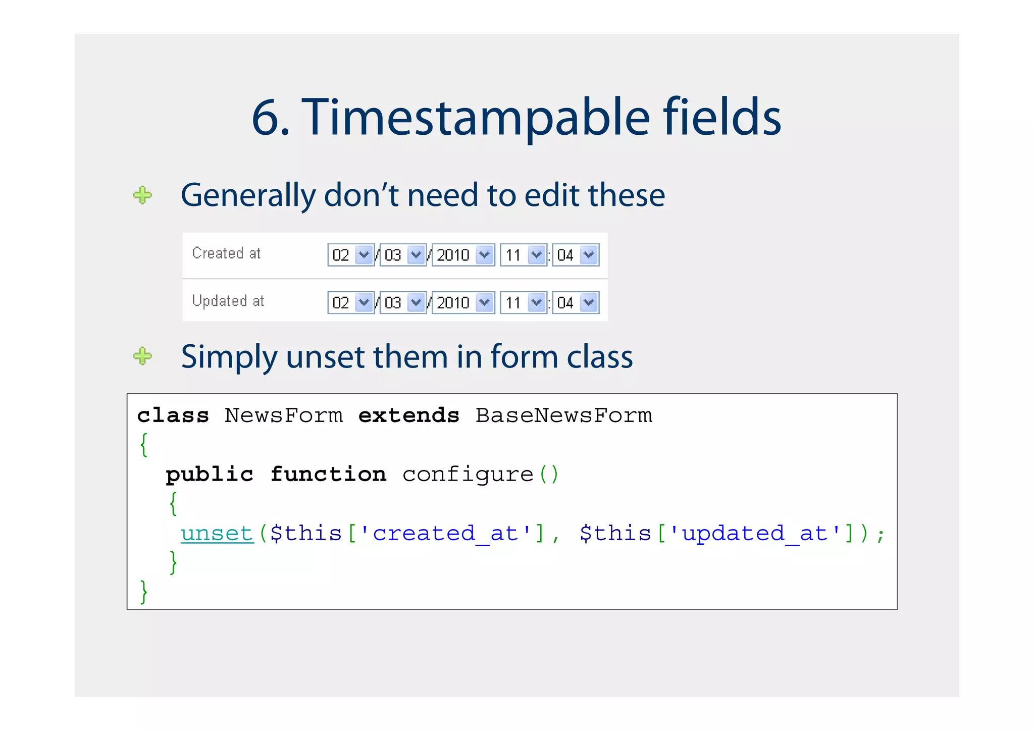 6. Timestampable fields
   Generally don’t need to edit these



   Simply unset them in form class
class NewsForm extends BaseNewsForm
{
  public function configure()
  {
    unset($this['created_at'], $this['updated_at']);
  }
}
 