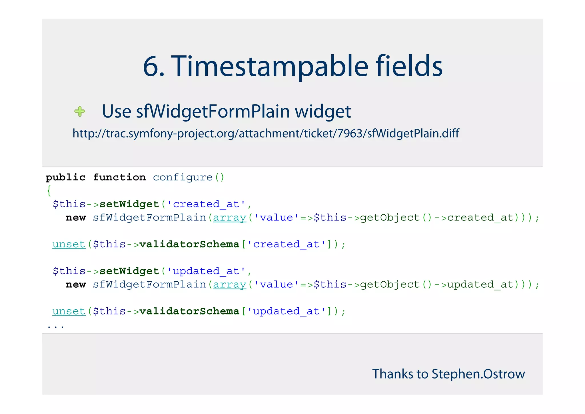 6. Timestampable fields
         Use sfWidgetFormPlain widget
    http://trac.symfony-project.org/attachment/ticket/7963/sfWidgetPlain.diff


public function configure()
{
 $this->setWidget('created_at',
   new sfWidgetFormPlain(array('value'=>$this->getObject()->created_at)));

unset($this->validatorSchema['created_at']);

$this->setWidget('updated_at',
  new sfWidgetFormPlain(array('value'=>$this->getObject()->updated_at)));

 unset($this->validatorSchema['updated_at']);
...



                                                            Thanks to Stephen.Ostrow
 