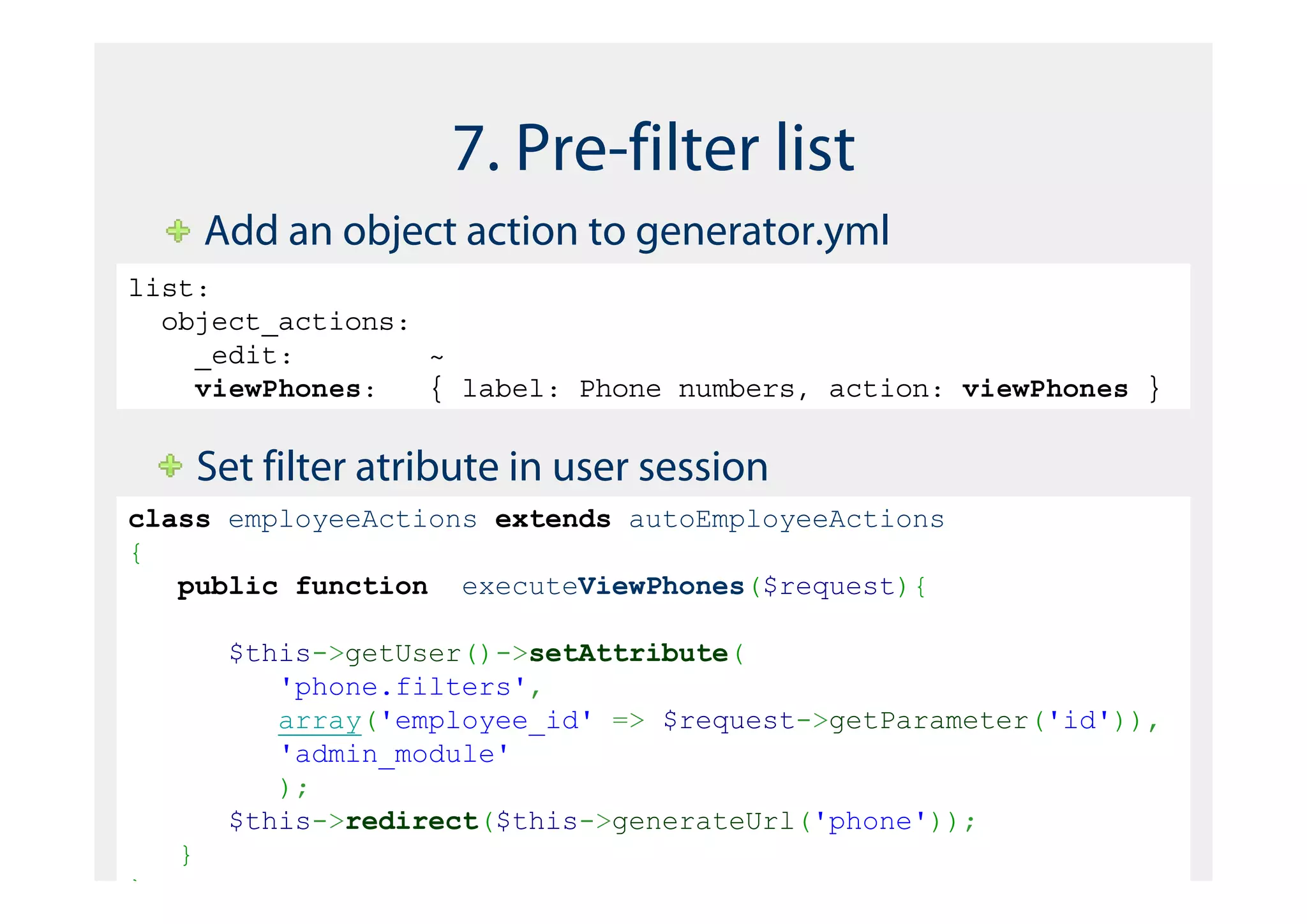 7. Pre-filter list
        Add an object action to generator.yml
list:
  object_actions:
    _edit:        ~
    viewPhones:   { label: Phone numbers, action: viewPhones }


        Set filter atribute in user session
class employeeActions extends autoEmployeeActions
{
   public function executeViewPhones($request){

         $this->getUser()->setAttribute(
            'phone.filters',
            array('employee_id' => $request->getParameter('id')),
            'admin_module'
            );
         $this->redirect($this->generateUrl('phone'));
    }
}
 