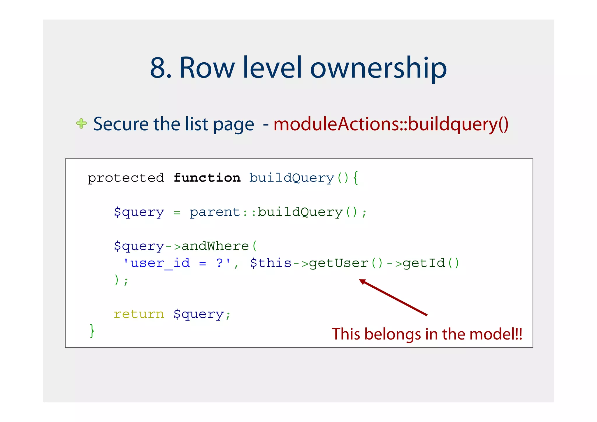 8. Row level ownership
Secure the list page - moduleActions::buildquery()

protected function buildQuery(){

    $query = parent::buildQuery();

    $query->andWhere(
     'user_id = ?', $this->getUser()->getId()
    );

    return $query;
}                            This belongs in the model!!
 