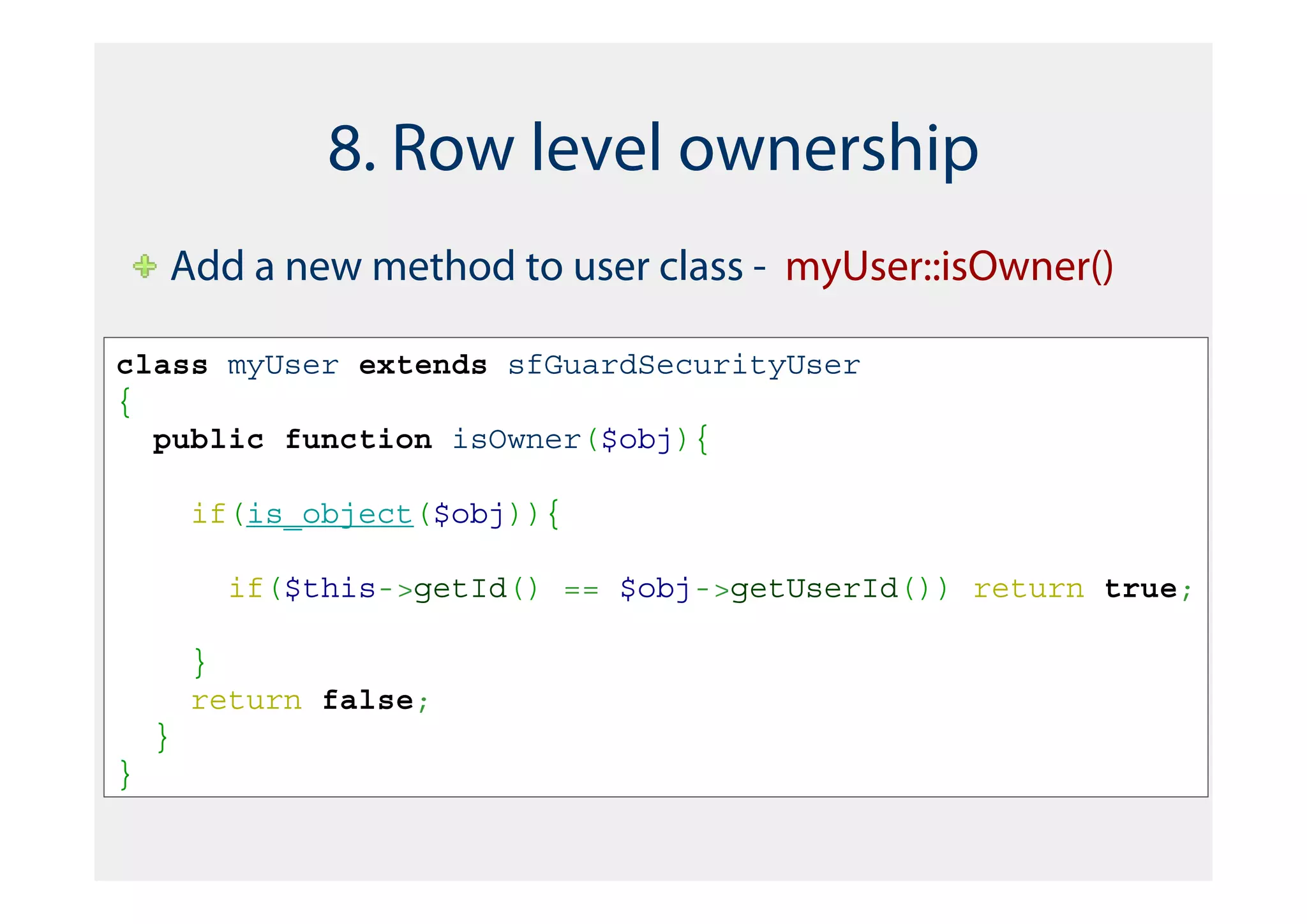 8. Row level ownership
    Add a new method to user class - myUser::isOwner()

class myUser extends sfGuardSecurityUser
{
  public function isOwner($obj){

        if(is_object($obj)){

          if($this->getId() == $obj->getUserId()) return true;

        }
        return false;
    }
}
 