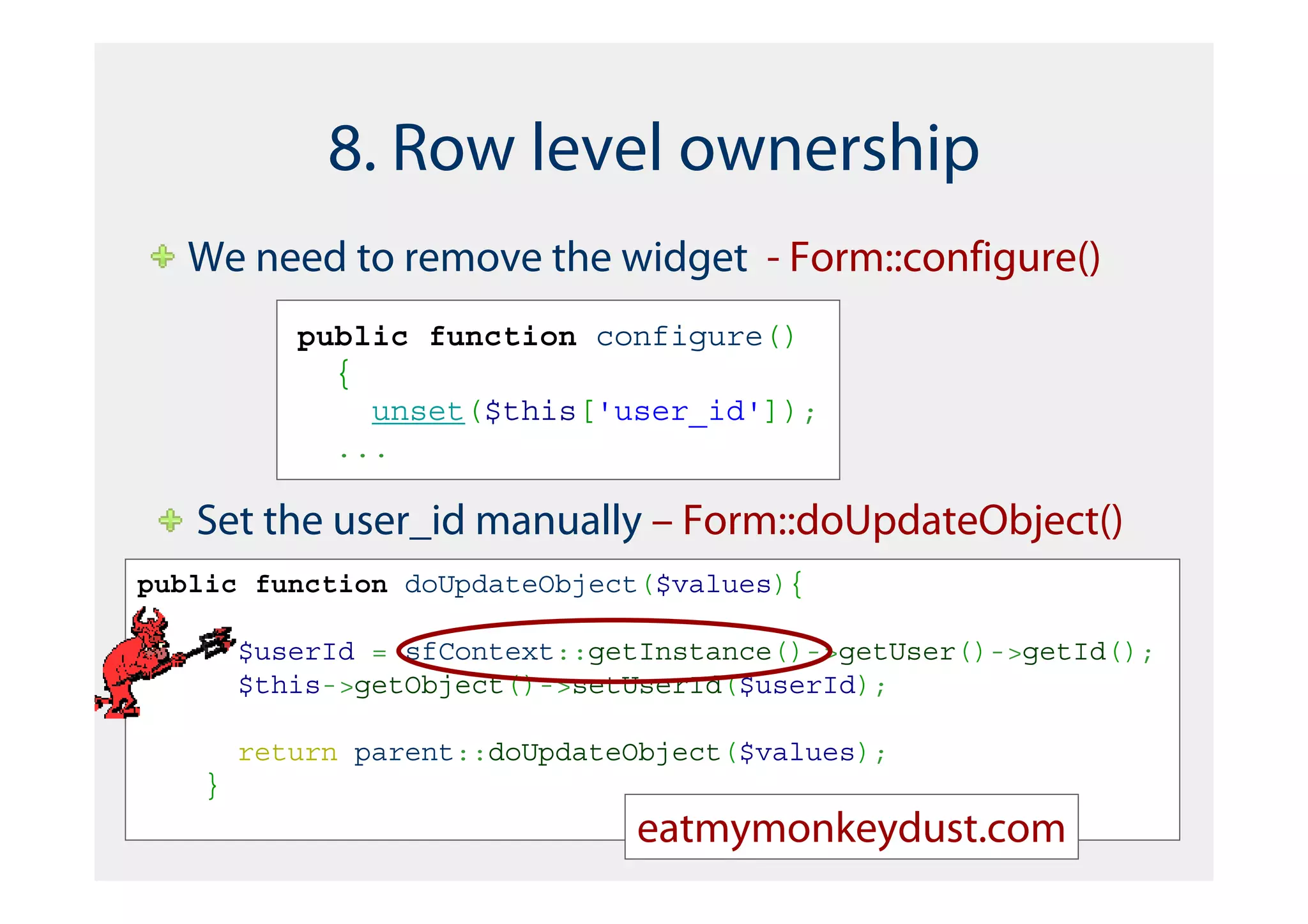 8. Row level ownership
   We need to remove the widget - Form::configure()
           public function configure()
             {
               unset($this['user_id']);
             ...

   Set the user_id manually – Form::doUpdateObject()
public function doUpdateObject($values){

        $userId = sfContext::getInstance()->getUser()->getId();
        $this->getObject()->setUserId($userId);

        return parent::doUpdateObject($values);
    }
                               eatmymonkeydust.com
 