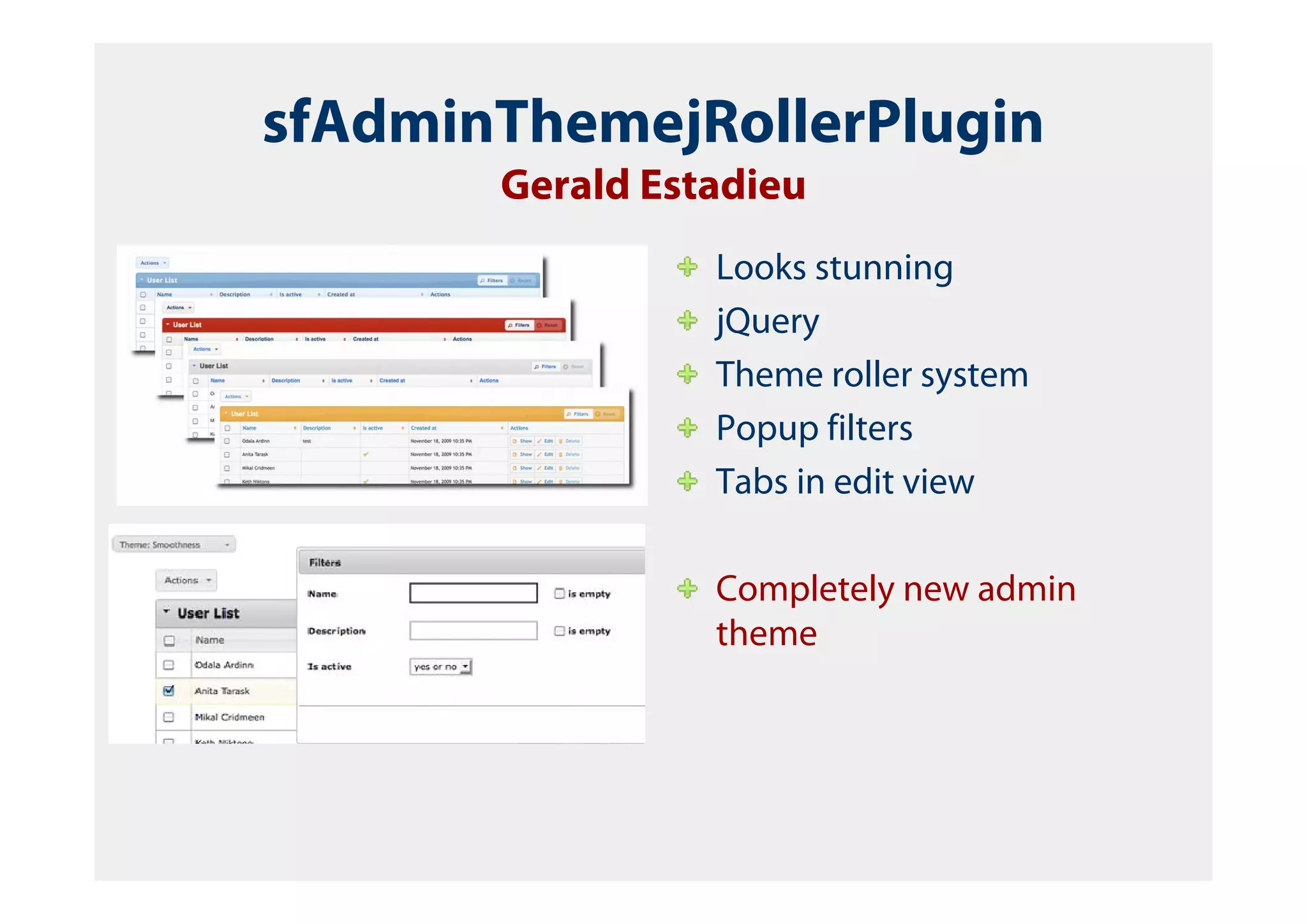 sfAdminThemejRollerPlugin
       Gerald Estadieu
                 Looks stunning
                 jQuery
                 Theme roller system
                 Popup filters
                 Tabs in edit view

                 Completely new admin
                 theme
 