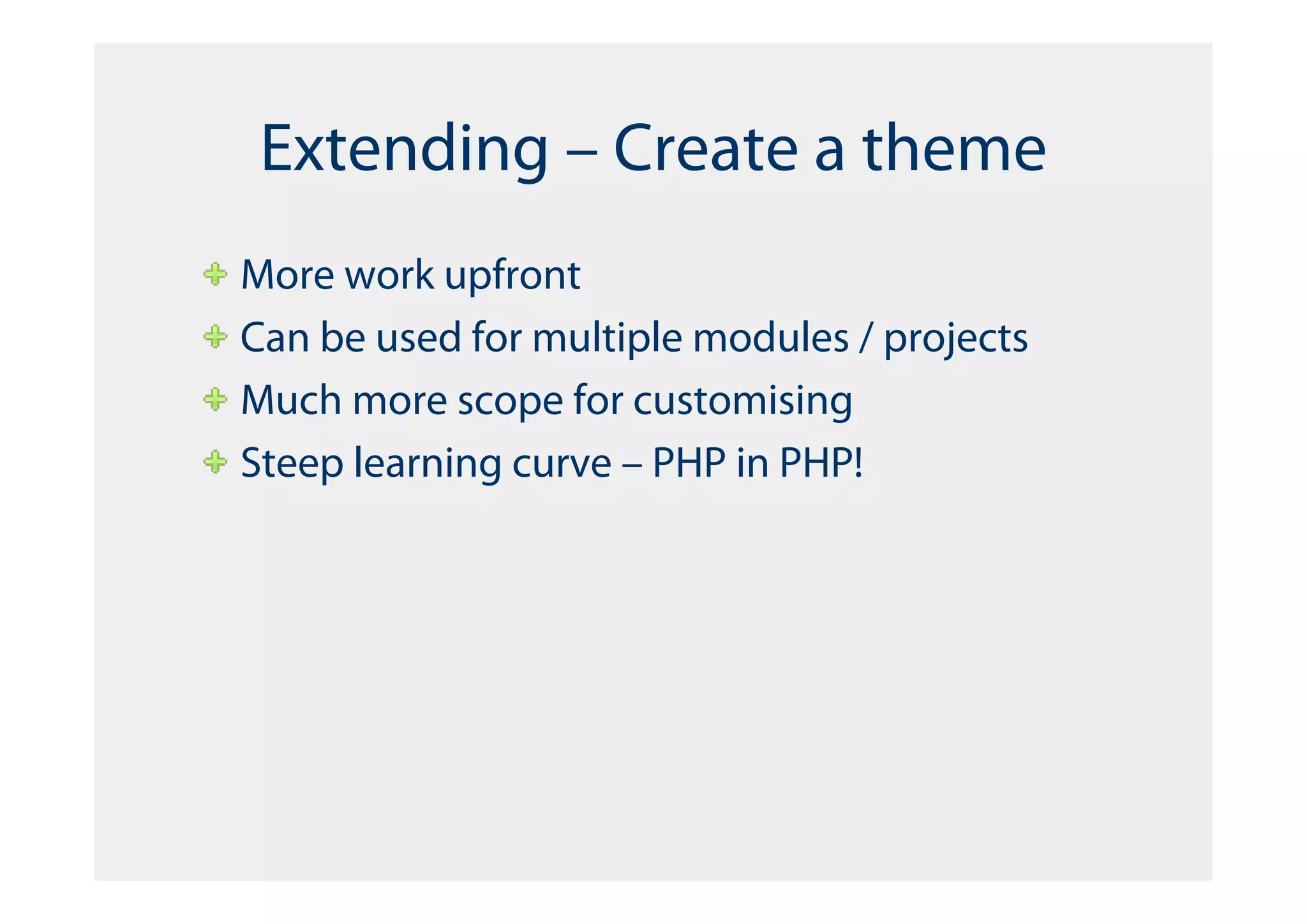 Extending – Create a theme
More work upfront
Can be used for multiple modules / projects
Much more scope for customising
Steep learning curve – PHP in PHP!
 