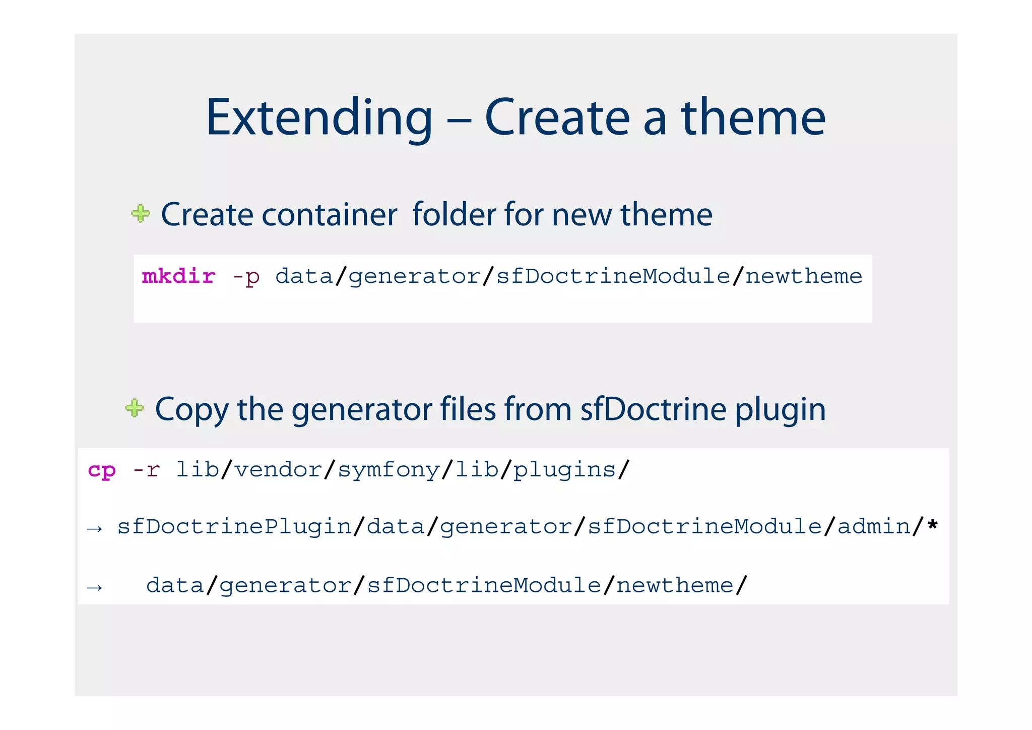 Extending – Create a theme
     Create container folder for new theme
    mkdir -p data/generator/sfDoctrineModule/newtheme




    Copy the generator files from sfDoctrine plugin
cp -r lib/vendor/symfony/lib/plugins/

→ sfDoctrinePlugin/data/generator/sfDoctrineModule/admin/*

→   data/generator/sfDoctrineModule/newtheme/
 