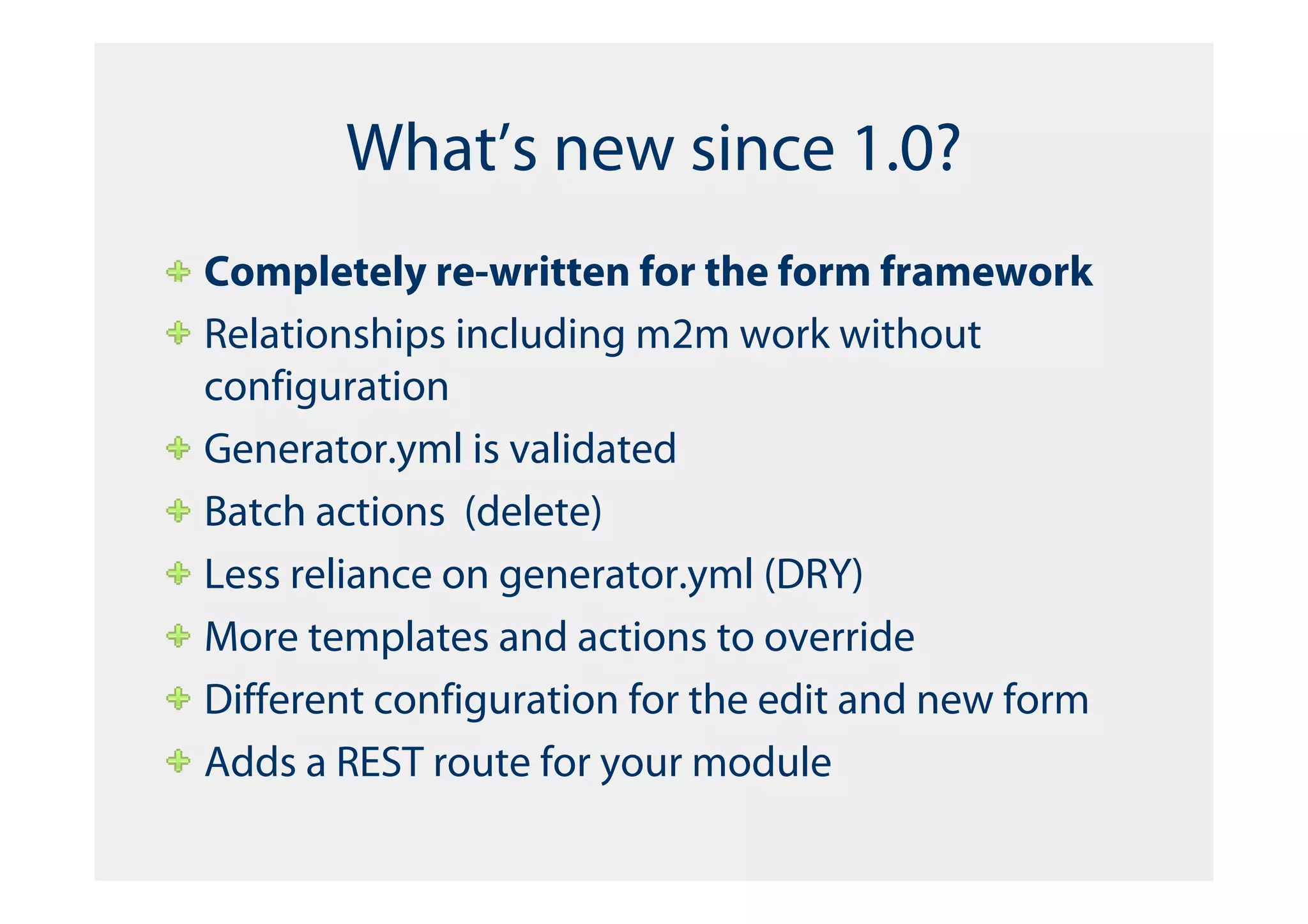 What’s new since 1.0?
Completely re-written for the form framework
Relationships including m2m work without
configuration
Generator.yml is validated
Batch actions (delete)
Less reliance on generator.yml (DRY)
More templates and actions to override
Different configuration for the edit and new form
Adds a REST route for your module
 