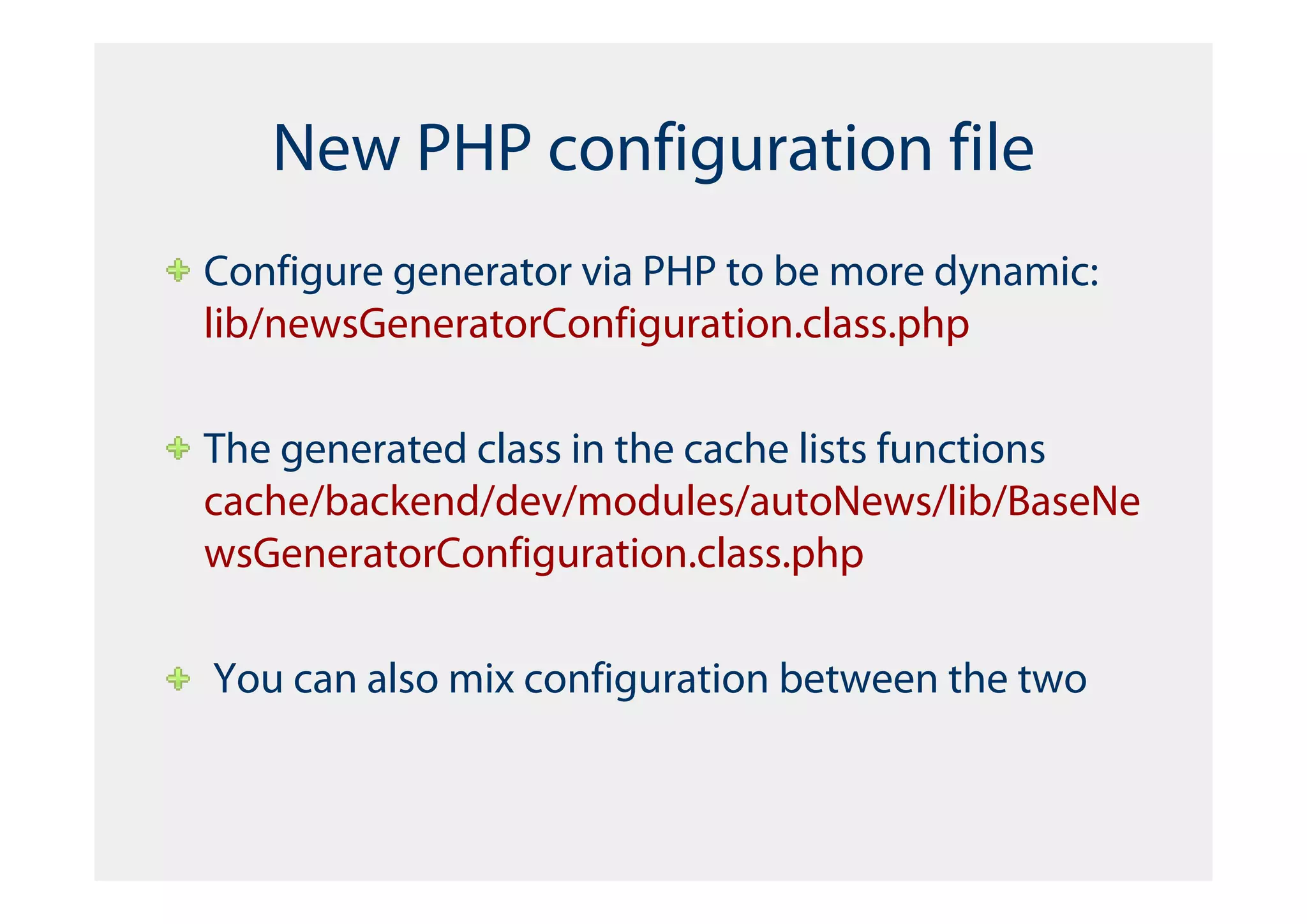 New PHP configuration file
Configure generator via PHP to be more dynamic:
lib/newsGeneratorConfiguration.class.php

The generated class in the cache lists functions
cache/backend/dev/modules/autoNews/lib/BaseNe
wsGeneratorConfiguration.class.php

You can also mix configuration between the two
 