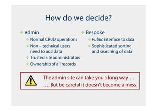 How do we decide?
Admin                           Bespoke
  Normal CRUD operations          Public interface to data
  Non – technical users           Sophisticated sorting
  need to add data                and searching of data
  Trusted site administrators
  Ownership of all records


        The admin site can take you a long way….
        …. But be careful it doesn’t become a mess.
 