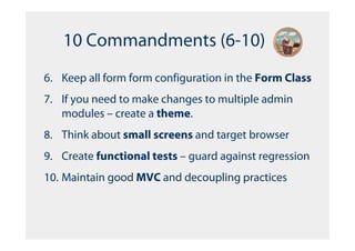10 Commandments (6-10)
6. Keep all form form configuration in the Form Class
7. If you need to make changes to multiple admin
   modules – create a theme.
8. Think about small screens and target browser
9. Create functional tests – guard against regression
10. Maintain good MVC and decoupling practices
 